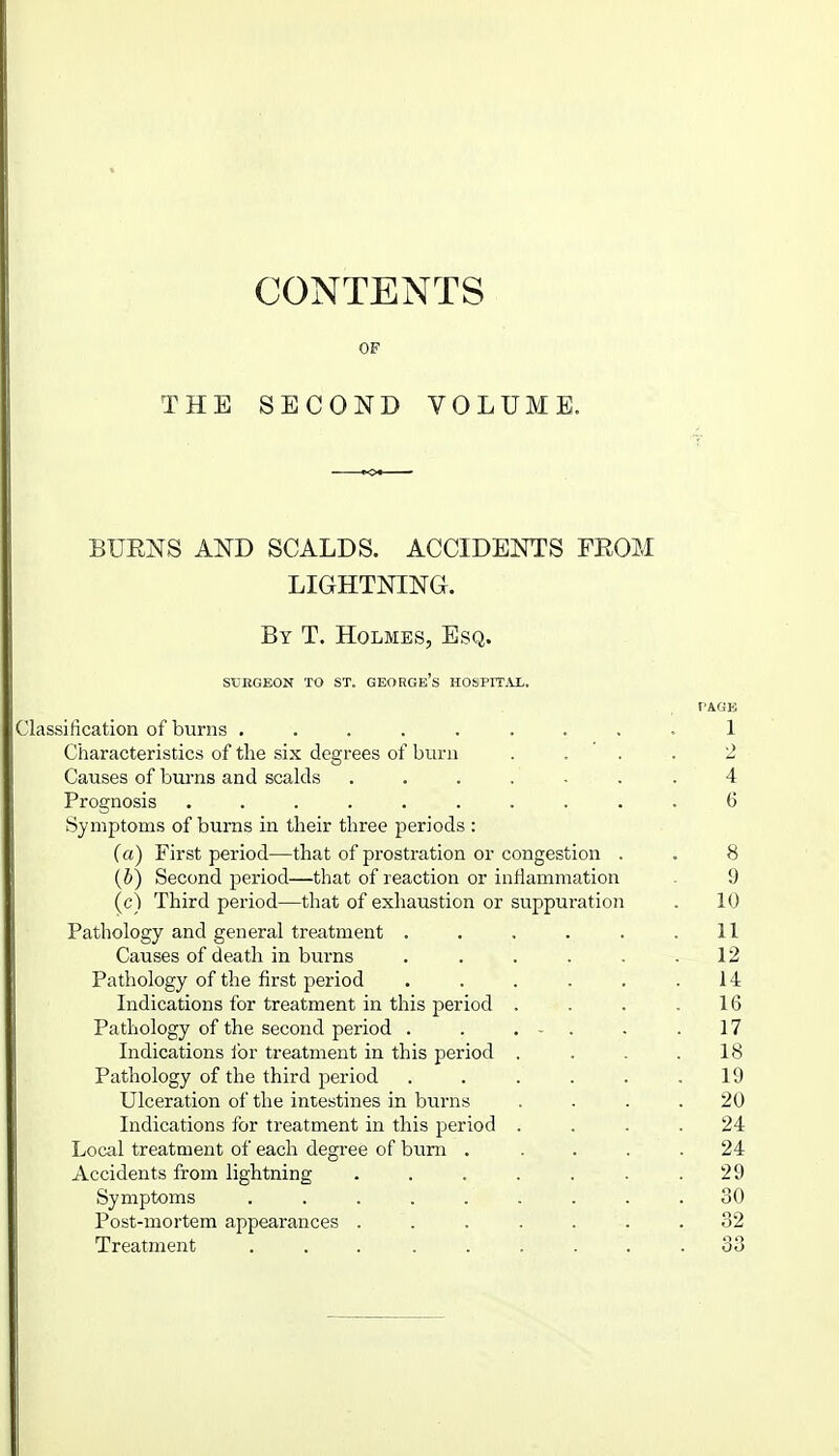 CONTENTS OF THE SECOND VOLUME. BURNS AND SCALDS. ACCIDENTS FROM LIGHTNING. By T, Holmes, Esq. SCRGEON TO ST. GEORGe's HObPITAX. Classification of burns ......... 1 Characteristics of the six degrees of bum .... 2 Causes of burns and scalds ....... 4 Prognosis .......... 6 Symptoms of burns in their three periods : fa) First period—that of prostration or congestion , . 8 {b) Second period—that of reaction or infiammation . 9 (c) Third period—that of exhaustion or suppuration . 10 Pathology and general treatment . . . . . .11 Causes of death in burns . . . . . .12 Pathology of the first period . . . . . .14 Indications for treatment in this period . . . .16 Pathology of the second period . . . - . . .17 Indications for treatment in this period . . . .18 Pathology of the third j^eriod ...... 19 Ulceration of the intestines in biirns .... 20 Indications for treatment in this period .... 24 Local treatment of each degree of bum . .... 24 Accidents from lightning . . . . . . .29 Symptoms ......... 30 Post-mortem appearances . . . . . . .32 Treatment ......... 33