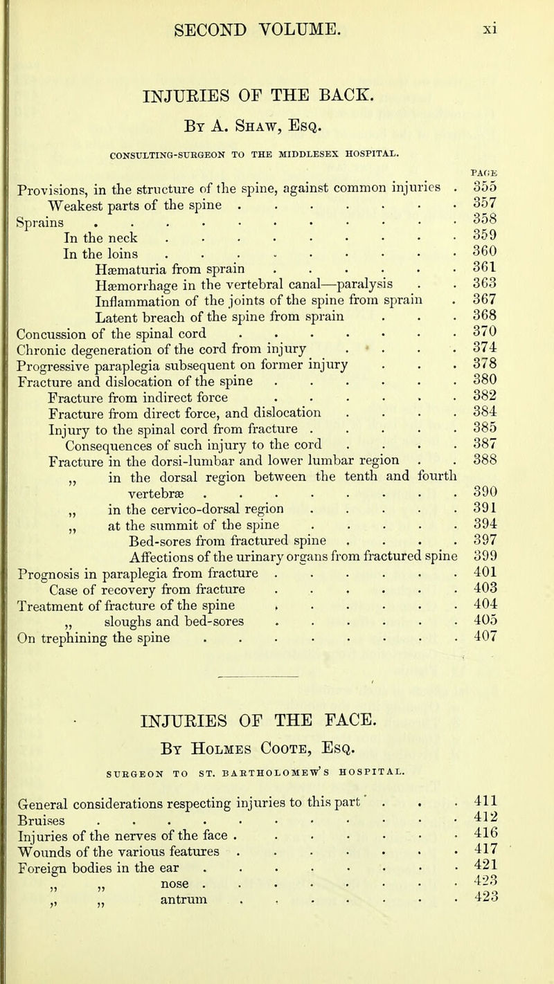 INJUEIES OF THE BACK. By a. Shaw, Esq. CONStTLTING-SURGEON TO THE MIDDLESEX HOSPITAL. Provisions, in the structure of the spine, against common injuries . 355 Weakest parts of the spine 357 Sprains 358 In the neck 359 In the loins . . _ 360 Hsematuria from sprain 361 Hasmorrhage in the vertebral canal—paralysis . . 363 Inflammation of the joints of the spine from sprain . 367 Latent breach of the spine from sprain . . . 368 Concussion of the spinal cord ....... 370 Chronic degeneration of the cord from injury . • . . . 374 Progressive paraplegia subsequent on former injury . . .378 Fracture and dislocation of the spine .... . 380 Fracture from indirect force ...... 382 Fracture from direct force, and dislocation .... 384 Injury to the spinal cord from fracture ..... 385 Consequences of such injury to the cord .... 387 Fracture in the dorsi-lumbar and lower lumbar region . . 388 in the dorsal region betvi^een the tenth and fourth vertebrae ........ 390 „ in the cervico-dorsal region . . . . .391 „ at the summit of the spine ..... 394 Bed-sores from fractured spine .... 397 Alfections of the urinary organs from fractured spine 399 Prognosis in paraplegia from fracture ...... 401 Case of recovery from fracture ...... 403 Treatment of fracture of the spine ...... 404 „ sloughs and bed-sores ...... 405 On trephining the spine 407 INJUEIES OE THE FACE. By Holmes Coote, Esq. SUEGEON TO ST. BARTHOLOMEW'S HOSPITAL. General considerations respecting injuries to this part Bruises ..... Injuries of the nerves of the face . Wounds of the various features Foreign bodies in the ear nose . ., „ antrum 411 412 416 417 421 423 423