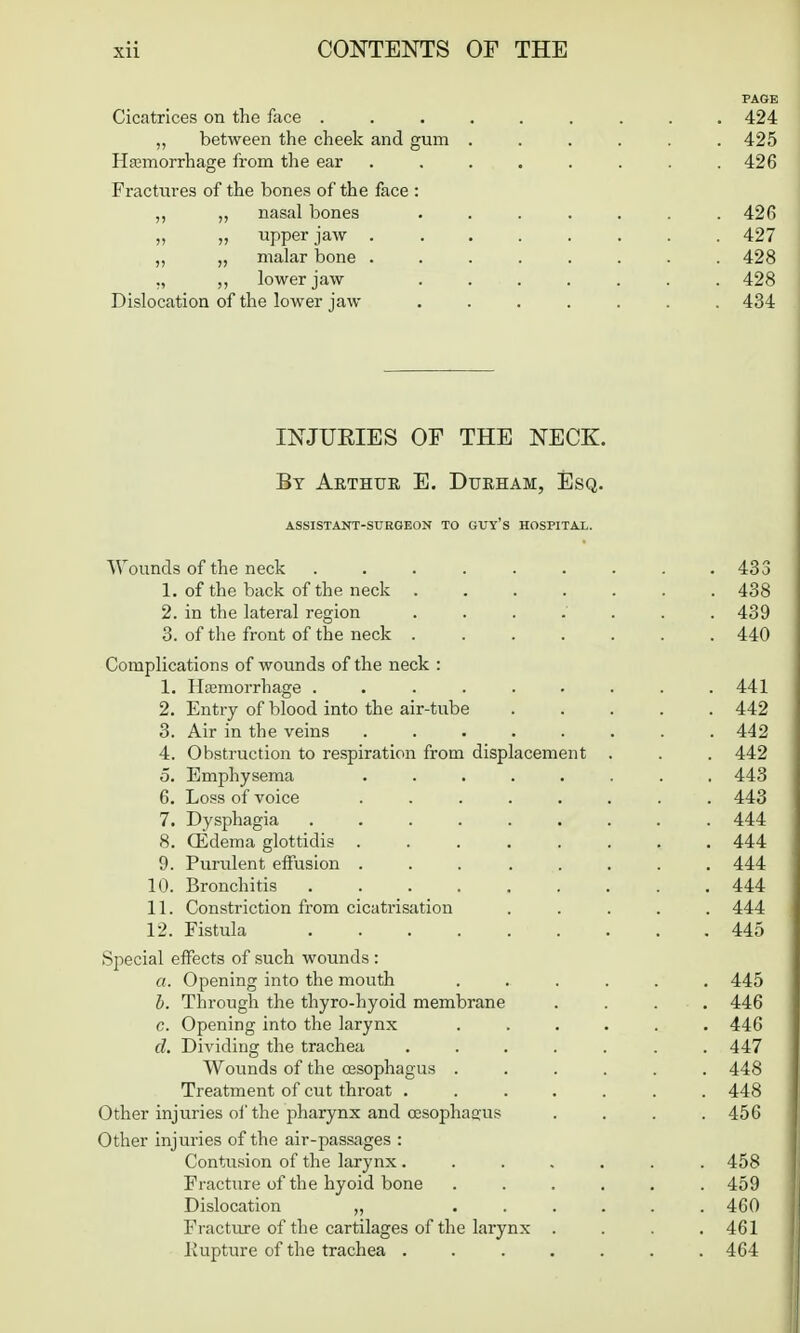 PAGE Cicatrices on the face ......... 424 ,, between the cheek and gum ...... 425 Haamorrhage from the ear ........ 426 Fractiires of the bones of the face : ,, „ nasal bones ....... 426 „ „ upper jaw 427 „ „ malar bone ........ 428 ,, lower jaw ....... 428 Dislocation of the lower jaw ....... 434 INJUEIES OF THE NECK. By Arthur E. Durham, Esq. ASSISTANT-SURGEON TO GUy'S HOSPITAL. Wounds of the neck . . . . . . . . .433 1. of the back of the neck ....... 438 2. in the lateral region . . . . . . .439 3. of the front of the neck ....... 440 Complications of wounds of the neck : 1. Hfemorrhage . . . . . . . . .441 2. Entry of blood into the air-tube ..... 442 3. Air in the veins ........ 442 4. Obstruction to respiration from displacement . . . 442 5. Emphysema ........ 443 6. Loss of voice ........ 443 7. Dysphagia ......... 444 8. CEdema glottidis 444 9. Purulent effusion ........ 444 10. Bronchitis ......... 444 11. Constriction from cicatrisation ..... 444 12. Fistula 445 Special effects of such wounds : a. Opening into the mouth ...... 445 h. Through the thyro-hyoid membrane .... 446 c. Opening into the larynx ...... 446 d. Dividing the trachea ....... 447 Wounds of the oesophagus ...... 448 Treatment of cut throat ....... 448 Other injuries oi'the pharynx and CKSophaaus . . . .456 Other injuries of the air-passages : Contusion of the larynx ....... 458 Fracture of the hyoid bone ...... 459 Dislocation „ ...... 460 Fracture of the cartilages of the larynx . . . .461 liupture of the trachea ....... 464