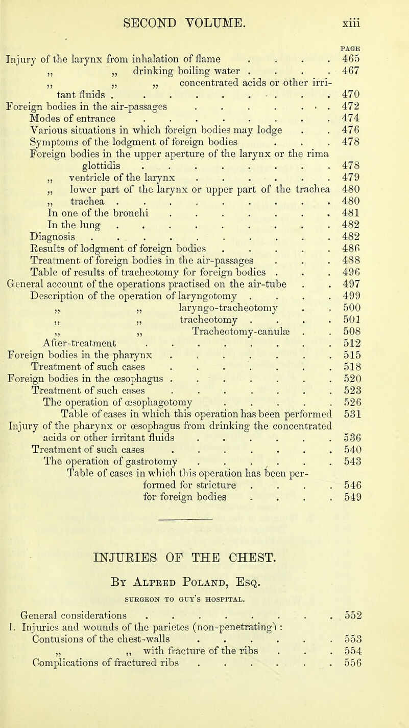 PAGE Injury of the larynx from inhalation of flame .... 465 „ drinking boiling water .... 467 „ „ concentrated acids or other irri- tant fluids 470 Foreign bodies in the air-passages . . . . ... 472 Modes of entrance ........ 474 Various situations in which foreign bodies may lodge . . 476 Symptoms of the lodgment of foreign bodies . . . 478 Foreign bodies in the upper aperture of the larynx or the rima glottidis 478 „ ventricle of the larynx ...... 479 „ lower part of the larynx or upper part of the trachea 480 ,, trachea . ........ 480 In one of the bronchi . . . . . . .481 In the hmg 482 Diagnosis .......... 482 Eesults of lodgment of foreign bodies ..... 486 Treatment of foreign bodies in the air-passages . . . 488 Table of results of tracheotomy for foreign bodies . . .496 General account of the operations practised on the air-tube . . 497 Description of the operation of laryngotomy .... 499 „ „ laryngo-tracheotomy . , 500 „ „ tracheotomy . . . .501 „ „ Tracheotomy-canula3 . . 508 After-treatment . . . . . . . .512 Foreign bodies in the pharynx . , . . . . .515 Treatment of such cases . . . . . . .518 Foreign bodies in the oesophagus . . • . . . . . 520 Treatment of such cases . . . . . . .523 The operation of oesophagotomy ..... 526 Table of cases in which this operation has been performed 531 Injury of the pharynx or oesophagus from drinking the concentrated acids or other irritant fluids . . . . . .536 Treatment of such cases ....... 540 The operation of gastrotomy . . . . . . 543 Table of cases in which this operation has been per- formed for stricture .... 546 for foreign bodies .... 549 INJURIES OF THE CHEST. By Alpked Poland, Esq. SXTEGEON TO GDY's HOSPITAL. General considerations ........ 552 I. Injuries and wounds of the parietes (non-penetrating^l: Contusions of the chest-walls ...... 553 „ ,, with fracture of the ribs . . . 554 Complications of fractured ribs . . . . . .556