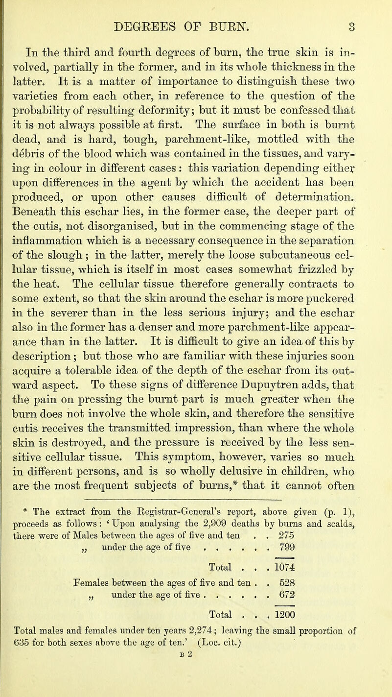 In the third and fourth, degrees of burn, the true skin is in- volved, partially in the former, and in its whole thickness in the latter. It is a matter of importance to distinguish these two varieties from each other, in reference to the question of the probability of resulting deformity; but it must be confessed that it is not always possible at first. The surface in both is burnt dead, and is hard, tough, parchment-like, mottled with the debris of the blood which was contained in the tissues, and vary- ing in colour in different cases: this variation depending eithey upon differences in the agent by which the accident has been produced, or upon other causes difficult of determination. Beneath this eschar lies, in the former case, the deeper part of the cutis, not disorganised, but in the commencing stage of the inflammation which is a necessary consequence in the separation of the slough ; in the latter, merely the loose subcutaneous cel- lular tissue, which is itself in most cases somewhat frizzled by the heat. The cellular tissue therefore generally contracts to some extent, so that the skin around the eschar is more puckered in the severer than in the less serious injury; and the eschar also in the former has a denser and more parchment-like appear- ance than in the latter. It is difficult to give an idea of this by description; but those who are familiar with these injuries soon acquire a tolerable idea of the depth of the eschar from its out- ward aspect. To these signs of difference Dupuytren adds, that the pain on pressing the burnt part is much greater when the burn does not involve the whole skin, and therefore the sensitive cutis receives the transmitted impression, than where the whole skin is destroyed, and the pressure is received by the less sen- sitive cellular tissue. This symptom, however, varies so much in different persons, and is so wholly delusive in children, who are the most frequent subjects of burns,* that it cannot often * The extract from the Registrar-General's report, above given (p. 1), proceeds as follows: ' Upon analysing the 2,909 deaths by burns and scalds, there were of Males between the ages of five and ten . . 275 „ under the age of five 799 Total . . . 1074 Females between the ages of five and ten , . 528 „ under the age ot five 672 Total . . . 1200 Total males and females under ten years 2,274; leaving the small proportion of 635 for both sexes above the age of ten.' (Loc. cit.)