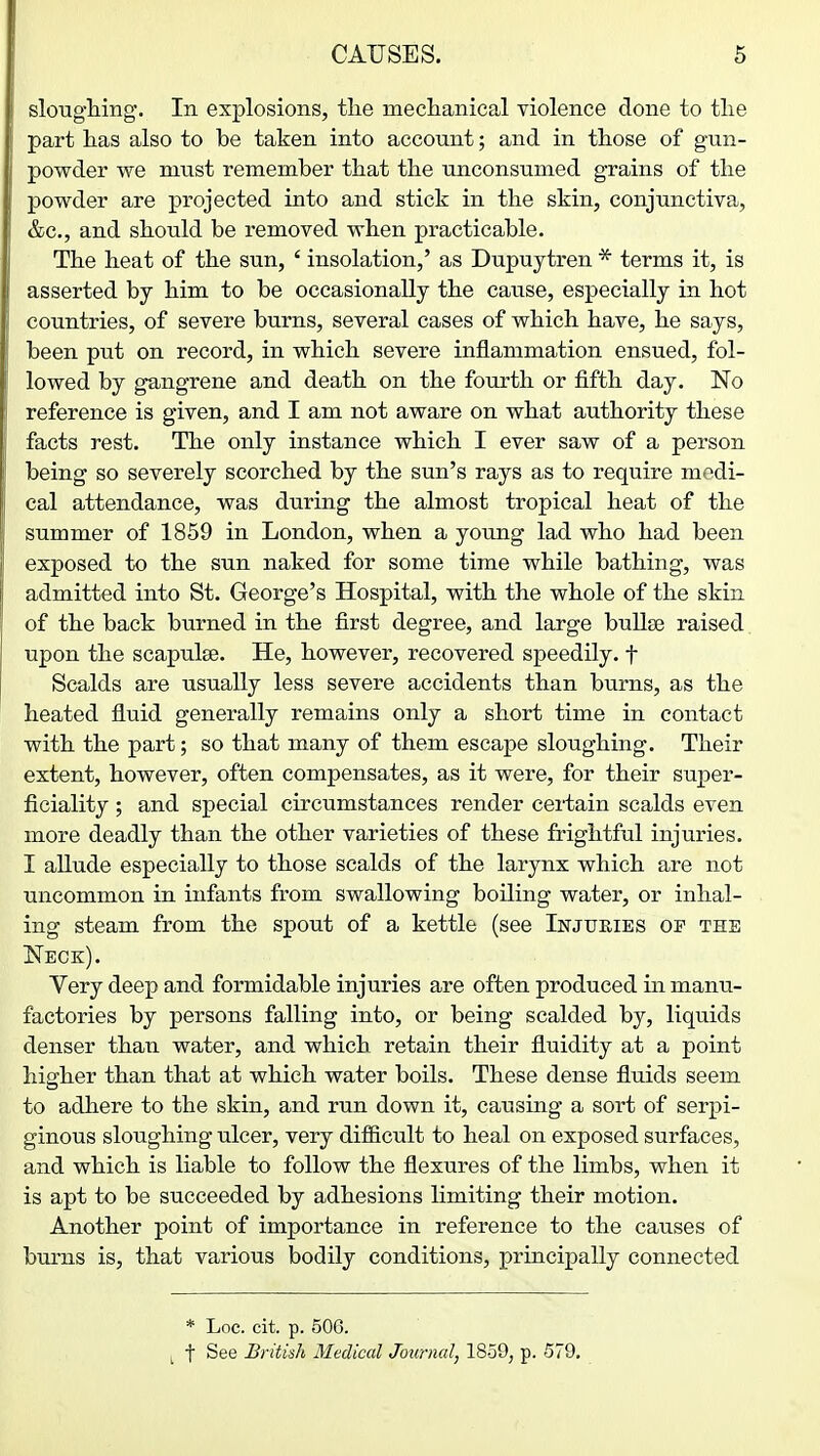 slougliing. In explosions, the meclianical violence done to tlie part lias also to be taken into account; and in those of gun- powder we must remember that the unconsumed grains of the powder are projected into and stick in the skin, conjunctiva, &c., and should be removed when practicable. The heat of the sun, ' insolation,' as Dupuytren * terms it, is asserted by him to be occasionally the cause, especially in hot countries, of severe burns, several cases of which have, he says, been put on record, in which severe inflammation ensued, fol- lowed by gangrene and death on the fourth or fifth day. 'No reference is given, and I am not aware on what authority these facts rest. The only instance which I ever saw of a person being so severely scorched by the sun's rays as to require medi- cal attendance, was during the almost tropical heat of the summer of 1859 in London, when a young lad who had been exposed to the sun naked for some time while bathing, was admitted into St. George's Hospital, with the whole of the skin of the back burned in the first degree, and large bullse raised. upon the scapulae. He, however, recovered speedily, f Scalds are usually less severe accidents than burns, as the heated fluid generally remains only a short time in contact with the part; so that many of them escape sloughing. Their extent, however, often compensates, as it were, for their super- ficiality ; and special circumstances render certain scalds even more deadly than the other varieties of these frightful injuries. I allude especially to those scalds of the larynx which are not uncommon in infants from swallowing boiling water, or inhal- ing steam from the spout of a kettle (see Injukibs of the Neck). Very deep and formidable injuries are often produced in manu- factories by persons falling into, or being scalded by, liquids denser than water, and which retain their fluidity at a point higher than that at which water boils. These dense fluids seem to adhere to the skin, and run down it, causing a sort of serpi- ginous sloughing ulcer, very difiicult to heal on exposed surfaces, and which is liable to follow the flexures of the limbs, when it is apt to be succeeded by adhesions limiting their motion. Another point of importance in reference to the causes of burns is, that various bodily conditions, principally connected * Loc. cit. p. 506. ^ t See British Medical Journal, 1859, p. 579,