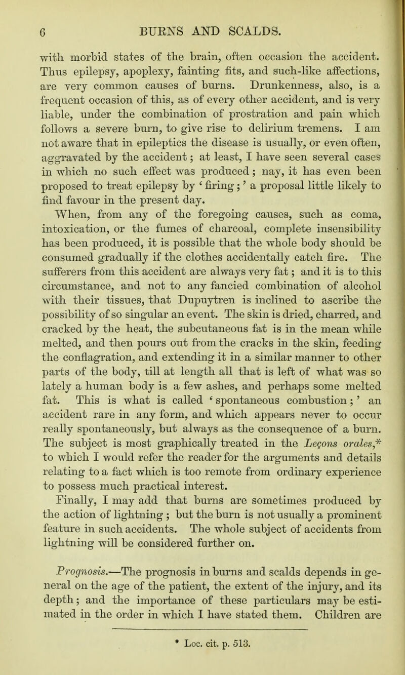 with, morbid states of tlie brain, often occasion tlie accident. Thus epilepsy, apoplexy, fainting fits, and such-like affections, are very common causes of burns. Drunkenness, also, is a fi-equent occasion of this, as of eveiy other accident, and is very liable, under the combination of prostration and pain which follows a severe burn, to give rise to delirium tremens. I am not aware that in epileptics the disease is usually, or even often, aggravated by the accident; at least, I have seen several cases in which no such effect was produced; nay, it has even been proposed to treat epilepsy by ' firing;' a proposal little likely to find favour in the present day. When, from any of the foregoing causes, such as coma, intoxication, or the fames of charcoal, complete insensibility has been produced, it is possible that the whole body should be consumed gradually if the clothes accidentally catch fire. The sufferers from this accident are always very fat; and it is to this circumstance, and not to any fancied combination of alcohol with their tissues, that Dupuytren is inclined to ascribe the possibility of so singular an event. The skin is dried, charred, and cracked by the heat, the subcutaneous fat is in the mean while melted, and then pours out from the cracks in the skin, feeding the conflagration, and extending it in a similar manner to other parts of the body, till at length all that is left of what was so lately a human body is a few ashes, and perhaps some melted fat. This is what is called ' spontaneous combustion;' an accident rare in any form, and which appears never to occur really spontaneously, but always as the consequence of a burn. The subject is most graphically treated in the Legons orales* to which I would refer the reader for the arguments and details relating to a fact which is too remote from ordinary experience to possess much practical interest. Finally, I may add that burns are sometimes produced by the action of lightning ; but the burn is not usually a prominent feature in such accidents. The whole subject of accidents from lightning will be considered further on. Prognosis.—The prognosis in burns and scalds depends in ge- neral on the age of the patient, the extent of the injury, and its depth; and the importance of these particulars may be esti- mated in the order in which I have stated them. Children are • Loc. cit. p. 513.