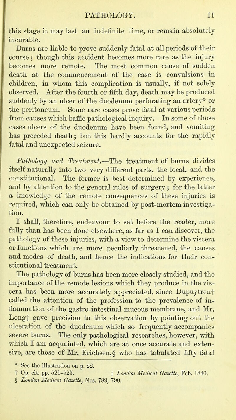 tliis stage it may last an indefinite time, or remain absolutely incurable. Burns are liable to prove suddenly fatal at all periods of their course; though, this accident becomes more rare as the injury becomes more remote. The most common cause of sudden death at the commencement of the case is convulsions in children, in whom this complication is usually, if not solely observed. After the fourth or fifth day, death may be produced suddenly by an ulcer of the duodenum perforating an artery* or the peritoneum. Some rare cases prove fatal at various periods from causes which haMe pathological inquiry. In some of those cases ulcers of the duodenum have been found, and vomiting has preceded death; but this hardly accounts for the rapidly fatal and unexpected seizure. Pathology and Treatment.—The treatment of burns divides itself naturally into two very different parts, the local, and the constitutional. The former is best determined by experience, and by attention to the general rules of surgery ; for the latter a knowledge of the remote consequences of these injuries is required, which can only be obtained by post-mortem investiga- tion. I shall, therefore, endeavour to set before the reader, more fully than has been done elsewhere, as far as I can discover, the pathology of these injuries, with a view to determine the viscera or functions which are more peculiarly threatened, the causes and modes of death, and hence the irdications for their con- stitutional treatment. The pathology of bums has been more closely studied, and the importance of the remote lesions which they produce in the vis- cera has been more accurately appreciated, since Dupuytrenf called the attention of the profession to the prevalence of in- flammation of the gastro-intestinal mucous membrane, and Mr. Longf gave precision to this observation by pointing out the ulceration of the duodenum which so frequently accompanies severe burns. The only pathological researches, however, with which I am acquainted, which are at once accurate and exten- sive, are those of Mr. Erichsen,§ who has tabulated fifty fatal * See the illustration on p. 22. t Op. eit. pp. 521-525. J London Medical Gazette, Feb. 1840. § Loidmi Medical Gazette, Nos. 789, 790.