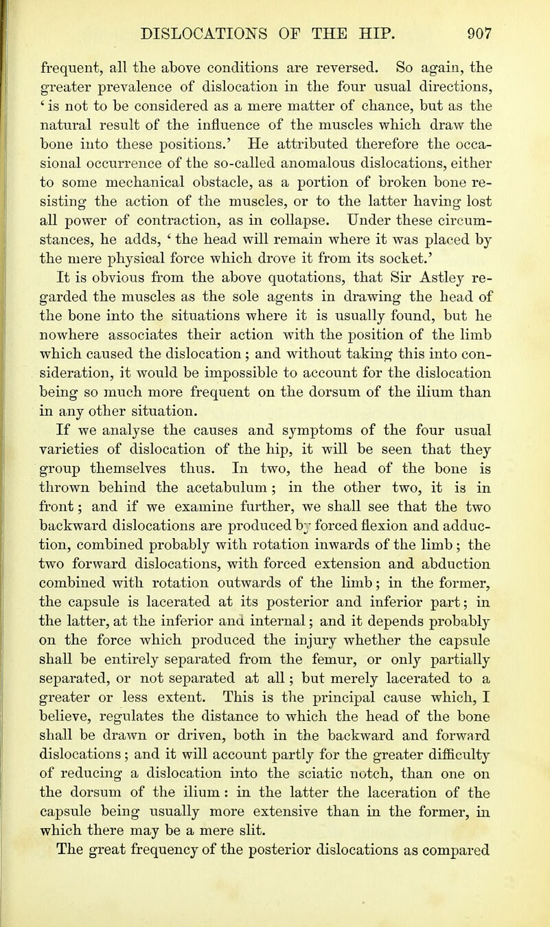 frequent, all the above conditions are reversed. So again, the greater prevalence of dislocation in the four usual directions, ' is not to be considered as a mere matter of chance, but as the natural result of the influence of the muscles which draw the bone into these positions.' He attributed therefore the occa- sional occurrence of the so-called anomalous dislocations, either to some mechanical obstacle, as a portion of broken bone re- sisting the action of the muscles, or to the latter having lost all power of contraction, as in collapse. Under these circum- stances, he adds, ' the head will remain where it was placed by the mere physical force which drove it from its socket.' It is obvious from the above quotations, that Sir Astley re- garded the muscles as the sole agents in drawing the head of the bone into the situations where it is usually found, but he nowhere associates their action with the position of the limb which caused the dislocation; and without taking this into con- sideration, it would be impossible to account for the dislocation being so much more frequent on the dorsum of the ilium than in any other situation. If we analyse the causes and symptoms of the four usual varieties of dislocation of the hip, it will be seen that they group themselves thus. In two, the head of the bone is thrown behind the acetabulum; in the other two, it is in front; and if we examine further, we shall see that the two backward dislocations are produced hj forced flexion and adduc- tion, combined probably with rotation inwards of the limb; the two forward dislocations, with forced extension and abduction combined with rotation outwards of the limb; in the former, the capsule is lacerated at its posterior and inferior part; in the latter, at the inferior and internal; and it depends probably on the force which produced the injury whether the capsule shall be entirely separated from the femur, or only partially separated, or not separated at all; but merely lacerated to a greater or less extent. This is the principal cause which, I believe, regulates the distance to which the head of the bone shall be drawn or driven, both in the backward and forward dislocations; and it will account partly for the greater difficulty of reducing a dislocation into the sciatic notch, than one on the dorsum of the ilium : in the latter the laceration of the capsule being usually more extensive than in the former, in which there may be a mere slit. The great frequency of the posterior dislocations as compared