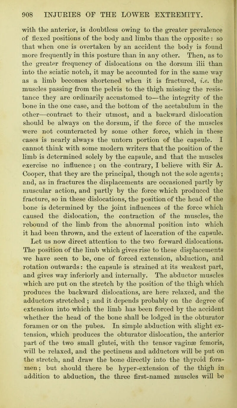 with the anterior, is doubtless owing to the greater prevalence of flexed positions of the body and limbs than the opposite : so that when one is overtaken by an accident the body is found more frequently in this postiire than in any other. Then, as to the greater frequency of dislocations on the dorsum ilii than into the sciatic notch, it may be accounted for in the same way as a limb becomes shortened when it is fractured, i.e. the muscles passing from the pelvis to the thigh missing the resis- tance they are ordinarily accustomed to—the integrity of the bone in the one case, and the bottom of the acetabulum in the other—contract to their utmost, and a backward dislocation should be always on the dorsum, if the force of the muscles were not counteracted by some other force, which in these cases is nearly always the untorn portion of the capsule. I cannot think with some modern writers that the position of the limb is determined solely by the capsule, and that the muscles exercise no influence ; on the -contrary, I believe with Sir A. Cooper, that they are the principal, though not the sole agents ; and, as in fractures the displacements are occasioned partly by muscular action, and partly by the force which produced the fracture, so in these dislocations, the position of the head of the bone is determined by the joint influences of the force which caused the dislocation, the contraction of the muscles, the rebound of the limb from the abnormal position into which it had been thrown, and the extent of laceration of the capsule. Let us now direct attention to the two forward dislocations. The position of the limb which gives rise to these displacements we have seen to be, one of forced extension, abduction, and rotation outwards : the capsule is strained at its weakest part, and gives way inferiorly and internally. The abductor muscles which are put on the stretch by the position of the thigh which produces the backward dislocations, are here relaxed, and the adductors stretched ; and it depends probably on the degree of extension into which the limb has been forced by the accident whether the head of the bone shall be lodged in the obturator foramen or on the pubes. In simple abduction with slight ex- tension, which produces the obturator dislocation, the anterior part of the two small glutei, with the tensor vaginse femoris, will be relaxed, and the pectineus and adductors will be put on the stretch, and draw the bone directly into the thyroid fora- men ; but should there be hyper-extension of the thigh in addition to abduction, the three first-named muscles will be