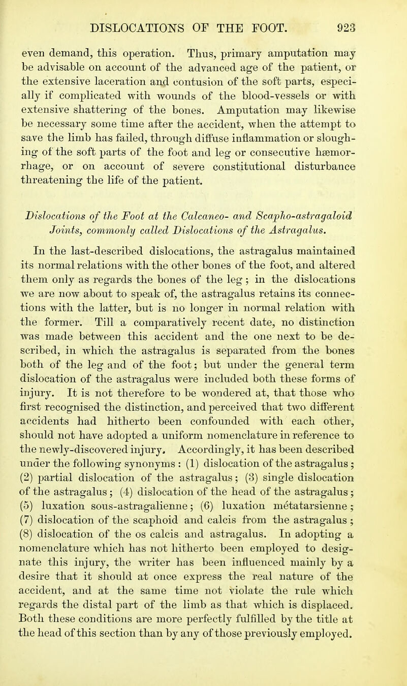 even demand, this operation. Thus, primary amputation may be advisable on account of the advanced age of the patient, or the extensive laceration and contusion of the soft parts, esj^eci- ally if complicated with woimds of the blood-vessels or with extensive shattering of the bones. Amputation may likewise be necessary some time after the accident, when the attempt to save the limb has failed, through dilfuse inflammation or slough- ing of the soft parts of the foot and leg or consecutive hsemor- rhage, or on account of severe constitutional disturbance threatening the life of the patient. Dislocations of the Foot at the Calcaneo- and Scapho-astragaloid Joints, commonly called Dislocations of the Astragalus. In the last-described dislocations, the astragalus maintained its normal relations with the other bones of the foot, and altered them only as regards the bones of the leg; in the dislocations we are now about to speak of, the astragalus retains its connec- tions with the latter, but is no longer in normal relation with the former. Till a comparatively recent date, no distinction was made between this accident and the one next to be de- scribed, in which the astragalus is separated from the bones both of the leg and of the foot; but under the general term dislocation of the astragalus were included both these forms of injury. It is not therefore to be wondered at, that those who first recognised the distinction, and perceived that two different accidents had hitherto been confounded with each other, should not have adopted a uniform nomenclature in reference to the newly-discovered injury^ Accordingly, it has been described under the following synonyms : (1) dislocation of the astragalus; (2) partial dislocation of the astragalus; (3) single dislocation of the astragalus; (4) dislocation of the head of the astragalus; (5) luxation sous-astragalienne; (6) luxation metatarsienne; (7) dislocation of the scaphoid and calcis from the astragalus; (8) dislocation of the os calcis and astragalus. In adopting a nomenclature which has not hitherto been employed to desig- nate this injury, the writer has been influenced mainly by a desire that it should at once express the real nature of the accident, and at the same time not violate the rule which regards the distal part of the limb as that which is displaced. Both these conditions are more perfectly fulfilled by the title at the head of this section than by any of those previously employed.