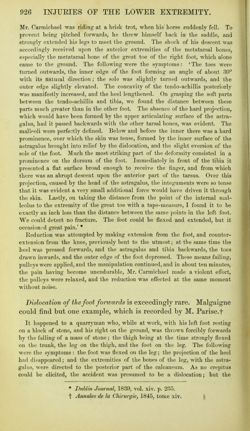 Mr. Carmichael was riding at a brisk trot, when Lis horse suddenly fell. To prevent being pitched forwards, he threw himself back in the saddle, and strongly extended his legs to meet the ground. The sliock of his descent was accordingly received upon the anterior extremities of the metatarsal bones, especially the metatarsal bone of the great toe of the right foot, which alone came to the ground. The following were the symptoms: ' The toes were turned outwards, the inner edge of the foot forming an angle of about 30° with its natural direction ; the sole was slightly turned outwards, and the outer edge slightly elevated. The concavity of the tendo-achillis posteriorly was manifestly increased, and the heel lengthened. On grasping the soft parts between the tendo-achillis and tibia, we found the distance between these parts much greater than in the other foot. The absence of the hard projection, which would have been formed by the upper articulating surface of the astra- galus, had it passed backwards with the other tarsal bones, was evident. The malleoli were perfectly defined. Below and before the inner there was a hard prominence, over which the skin was tense, formed by the inner surface of the astragalus brought into relief by the dislocation, and tlie slight eversion of the sole of the foot. Much the most striking part of the deformity consisted in a prominence on the dorsum of the foot. Immediately in front of the tibia it presented a flat surface broad enough to receive the finger, and from which there was an abrupt descent upon the anterior part of the tarsus. Over this projection, caused by the head of the astragalus, the integuments were so tense that it was evident a very small additional force would have driven it through the skin. Lastly, on taking the distance from the point of the internal mal- leolus to the extremity of the great toe with a tape-measure, I found it to be exactl}' an inch less than the distance between the same points in tlie left foot. We could detect no fracture. The foot could be flexed and extended, but it occasioned great pain.' * Reduction was attempted by making extension from the foot, and counter- extension from the knee, previously bent to the utmost; at the same time the heel was pressed forwards, and the astriigalus and tibia backwards, the toes drawn inwards, and the outer edge of the foot depressed. These means failing, pulleys were applied, and the manipulation continued, and in about ten minutes, the pain having become unendurable, Mr. Carmichael made a violent efl'ort, the pulleys were relaxed, and the reduction was effected at the same moment without noise. Dislocation of the foot forwards is exceedingly rare. Malgaigne could find but one example, which is recorded by M. Parise.f It happened to a quarrj^man who, while at work, with his left foot resting on a block of stone, and his right on the ground, was thrown forcibly forwards by the falling of a mass of stone ; the thigh being at the time strongly flexed on the trunk, the leg on the thigh, and the foot on the leg. The following were the symptoms : the foot was flexed on the leg; the projection of the heel had disappeared; and the extremities of the bones of the leg, with the astra- galus, were directed to the posterior part of the calcaneum. As no crepitus could be elicited, the accident was presumed to be a dislocation; but the * Dublin Journal, 18.39, vol. xiv. p. 23-5. t Annales de la Cldrurgie, 1845, tome xiv. \^