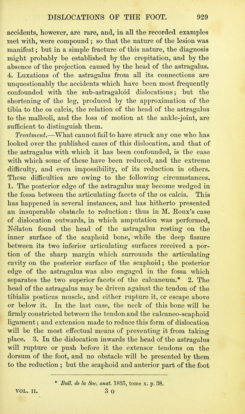 accidents, liowever, are rare, and, in all the recorded examples met with, were compound ; so that the nature of the lesion was manifest; but in a simple fracture of this nature, the diagnosis might probably be established by the crepitation, and by the absence of the projection caused by the head of the astragalus. 4. Luxations of the astragalus from all its connections are unquestionably the accidents which have been most frequently confounded with the sub-astragaloid dislocations; but the shortening of the leg, produced by the approximation of the tibia to the os calcis, the relation of the head of the astragsltis to the malleoli, and the loss of motion at the ankle-joint, are sufficient to distinguish them. Treatment.—What cannot fail to have struck any one who has looked over the published cases of this dislocation, and that of the astragalus with which it has been confounded, is the ease with which some of these have been reduced, and the extreme difficulty, and even impossibility, of its reduction in others. These difficulties are owing to the following circumstances. 1. The posterior edge of the astragalus may become wedged in the fossa between the articulating facets of the os calcis. This has happened in several instances, and has hitherto presented an insuperable obstacle to reduction: thus in M. Eoux's case of dislocation outwards, in which amputation was performed, Nelaton found the head of the astragalus resting on the inner surface of the scaphoid bone, while the deep fissure between its two inferior articulating surfaces received a por- tion of the sharp margin which surrounds the articulating cavity on the posterior surface of the scaphoid; the posterior edge of the astragalus was also engaged in the fossa which separates the two superior facets of the calcaneum.* 2. The head of the astragalus may be driven against the tendon of the tibialis posticus muscle, and either rupture it, or escape above or below it. In the last case, the neck of this bone will be firmly constricted between the tendon and the calcaneo-scaphoid ligament; and extension made to reduce this form of dislocation will be the most efi^ectual means of preventing it from taking place. 3. In the dislocation inwards the head of the astragalus will rupture or push before it the extensor tendons on the dorsum of the foot, and no obstacle will be presented by them to the reduction ; but the scaphoid and anterior part of the foot * Bull, de la Soc. mat. 1835, tome x. p. 38. VOL. II. 3 0