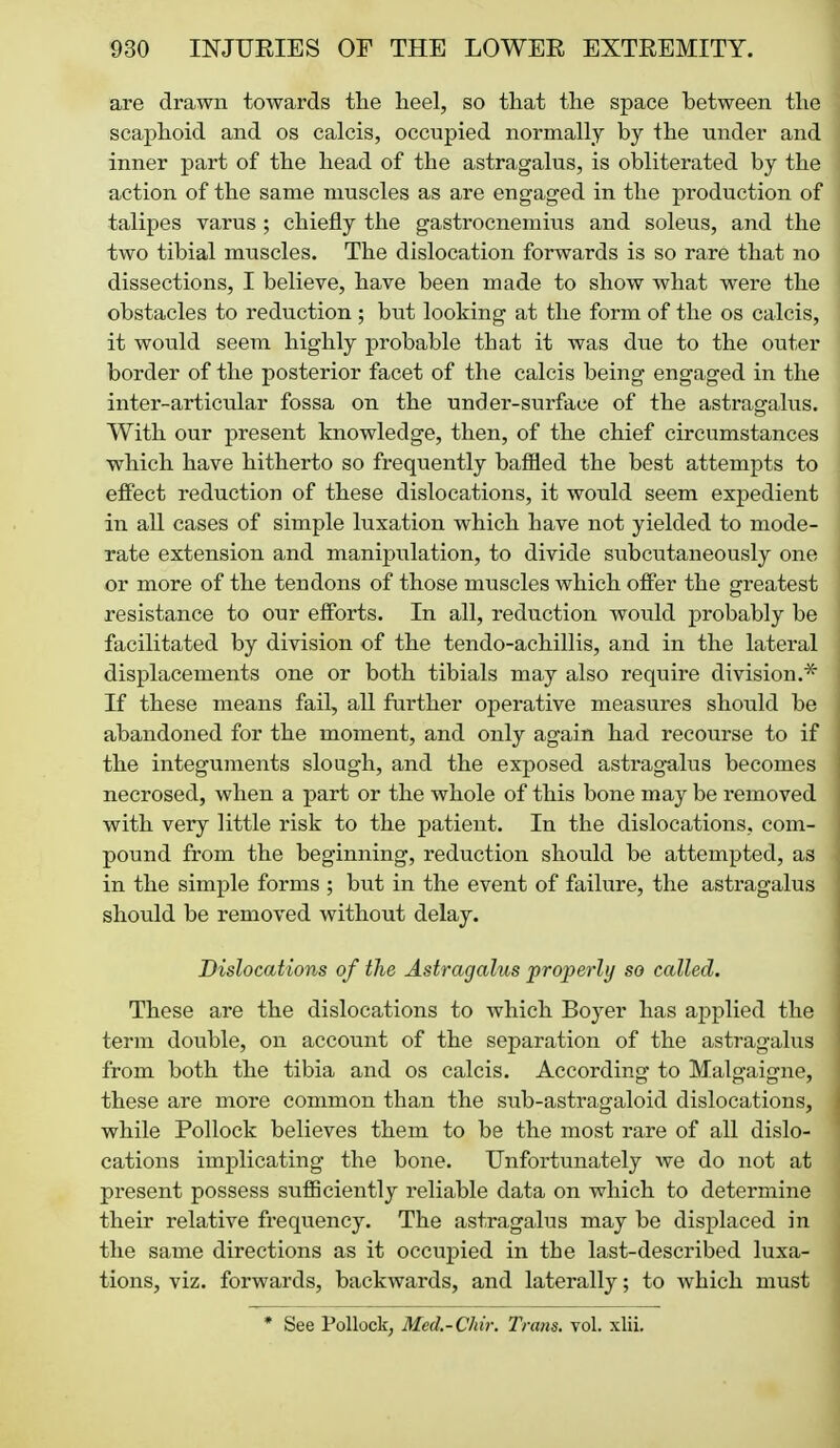 are drawn towards the heel, so that the space between the scaphoid and os calcis, occupied normally by the under and inner part of the head of the astragalus, is obliterated by the action of the same muscles as are engaged in the production of talipes varus ; chiefly the gastrocnemius and soleus, and the two tibial muscles. The dislocation forwards is so rare that no dissections, I believe, have been made to show what were the obstacles to reduction ; but looking at the form of the os calcis, it would seem highly probable that it was due to the outer border of the posterior facet of the calcis being engaged in the inter-articiilar fossa on the under-surface of the astragalus. With our present knowledge, then, of the chief circumstances which have hitherto so frequently baffled the best attempts to eifect reduction of these dislocations, it would seem expedient in all cases of simple luxation which have not yielded to mode- rate extension and manipulation, to divide subeutaneously one or more of the tendons of those muscles which offer the greatest resistance to our efforts. In all, reduction would probably be facilitated by division of the tendo-achillis, and in the lateral displacements one or both tibials may also require division.* If these means fail, all further operative measures should be abandoned for the moment, and only again had recourse to if the integuments slough, and the exposed astragalus becomes necrosed, when a part or the whole of this bone may be removed with very little risk to the patient. In the dislocations, com- pound from the beginning, reduction should be attempted, as in the simple forms ; but in the event of failure, the astragalus should be removed without delay. Dislocations of the Astragalus properly so called. These are the dislocations to which Boyer has applied the term double, on account of the separation of the astragalus from both the tibia and os calcis. According to Malgaigne, these are more common than the sub-astragaloid dislocations, while Pollock believes them to be the most rare of all dislo- cations implicating the bone. Unfortunately we do not at present possess sufficiently reliable data on which to determine their relative frequency. The astragalus may be displaced in the same directions as it occupied in the last-described luxa- tions, viz. forwards, backwards, and laterally; to which must * See Pollock, Med.-Chir. Trans, vol. xlii.