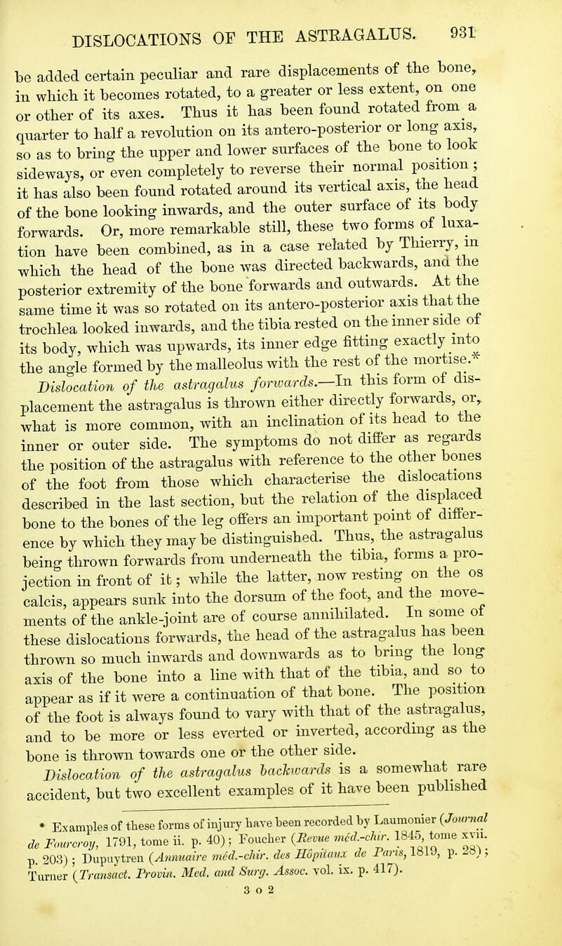 be added certain peculiar and rare displacements of the bone, in which it becomes rotated, to a greater or less extent, on one or other of its axes. Thus it has been found rotated from a quarter to half a revolution on its antero-posterior or long axis, so as to bring the upper and lower surfaces of the bone to look sideways, or even completely to reverse their normal position ; it has also been found rotated around its vertical axis, tne head of the bone looking inwards, and the outer surface of its body forwards. Or, more remarkable still, these two forms of luxa- tion have been combined, as in a case related by Thierry, m which the head of the bone was directed backwards, ana the posterior extremity of the bone forwards and outwards. At the same time it was so rotated on its antero-posterior axis that the trochlea looked inwards, and the tibia rested on the inner side of its body, which was upwards, its inner edge fittmg exactly into the angle formed by the malleolus with the rest of the mortise. Dislocation of the astragalus forivards.—In this form of dis- placement the astragalus is thrown either directly forwards, or, what is more common, with an inclination of its head to the inner or outer side. The symptoms do not difier as regards the position of the astragalus with reference to the other bones of the foot from those which characterise the dislocations described in the last section, but the relation of the displaced bone to the bones of the leg offers an important point of ditter- ence by which they may be distinguished. Thus, the astragalus being thrown forwards from underneath the tibia, forms a pro- jection in front of it; while the latter, now resting on the os calcis, appears sunk into the dorsum of the foot, and the move- ments of the ankle-joint are of course annihilated. In some ot these dislocations forwards, the head of the astragalus has been thrown so much inwards and downwards as to bring the long axis of the bone into a line with that of the tibia, and so to appear as if it were a continuation of that bone. The position of the foot is always found to vary with that of the astragalus, and to be more or less everted or inverted, according as the bone is thrown towards one or the other side. Dislocation of the astragalus hachvards is a somewhat rare accident, but two excellent examples of it have been published * Examples of these forms of injury have been recorded by Laumonier (Journal de Fom-croy, 1791, tome ii. p. 40); Foucher {Revue mcd.-chr. 1845 tome xvu. p. 20:3) ; Dupuytren {Ammaire med.-cJm: des Ilupmmx de Pans, l»i J, p. ; Turner \Transact. Frovin. Med. and Surg. Assoc. vol. ix. p. 417). 3 o 2