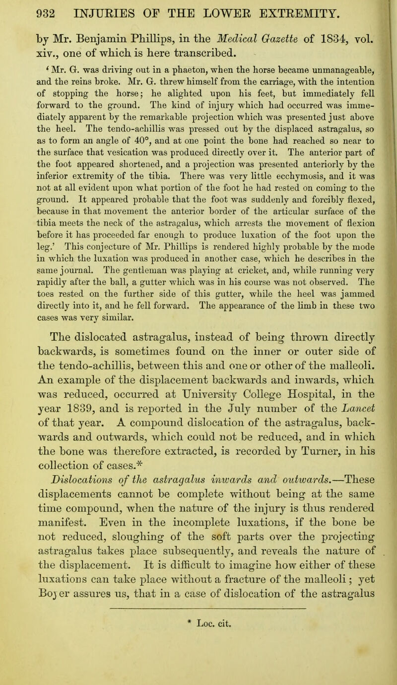 bj Mr. Benjamin Phillips, in the Medical Gazette of 1834, vol. xiv., one of which is here transcribed. * Mr. G. was driving out in a phaeton, when the horse became unmanageable, and the reins broke. Mr. G. threw himself from the carriage, with the intention of stopping the horse; he alighted upon his feet, but immediately fell forward to the ground. The kind of injury which had occurred was imme- diately apparent by the remarkable projection which was presented just above the heel. The tendo-achillis was pressed out by the displaced astragalus, so as to form an angle of 40°, and at one point the bone had reached so near to the surface that vesication was produced directly over it. The anterior part of the foot appeared shortened, and a projection was presented anteriorly by the inferior extremity of the tibia. There was very little ecchymosis, and it was not at all evident upon what portion of the foot he had rested on coming to the ground. It appeared probable that the foot was suddenly and forcibly flexed, because in that movement the anterior border of the articular surface of the tibia meets the neck of the astragalus, which arrests the movement of flexion before it has proceeded far enough to produce luxation of the foot upon the leg.' This conjecture of Mr. Phillips is rendered highly probable by the mode in which the luxation was produced in another case, which he describes in the same journal. The gentleman was playing at cricket, and, while running very rapidly after the ball, a gutter which was in his course was not observed. The toes rested on the further side of this gutter, while the heel was jammed directly into it, and he fell forward. The appearance of the limb in these two cases was very similar. The dislocated astragalus, instead of being thrown directly backwards, is sometimes found on the inner or outer side of the tendo-achillis, between this and one or other of the malleoli. An example of the displacement backwards and inwards, which was reduced, occurred at University College Hospital, in the year 1839, and is reported in the July number of the Lancet of that year. A compound dislocation of the astragalus, back- wards and outwards, which could not be reduced, and in which the bone was therefore extracted, is recorded by Turner, in his collection of cases.* Dislocations of the astragalus inwards and outwards.—These displacements cannot be complete without being at the same time compound, when the nature of the injury is thus rendered manifest. Even in the incomplete luxations, if the bone be not reduced, sloughing of the soft parts over the projecting astragalus takes place subsequently, and reveals the nature of the displacement. It is difficult to imagine how either of these luxations can take place without a fracture of the malleoli; yet Bojer assures us, that in a case of dislocation of the astragalus * Loc. cit.