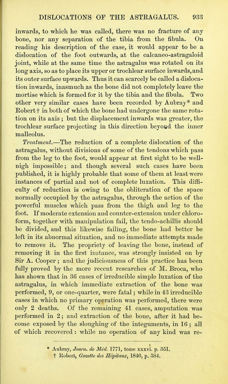 inwards, to which he was called, there was no fracture of any bone, nor any separation of the tibia from the fibula. On reading his description of the case, it would appear to be a dislocation of the foot outwards, at the calcaneo-astragaloid joint, while at the same time the astragalus was rotated on its long axis, so as to place its upper or trochlear surface inwards, and its outer surface upwards. Thus it can scarcely be called a disloca- tion inwards, inasmuch as the bone did not completely leave the mortise which is formed for it by the tibia and the fibula. Two other very similar cases have been recorded by Aubra} * and Robert t in both of which the bone had undergone the same rota- tion on its axis ; but the displacement inwards was greater, the trochlear surface projecting in this direction beyond the inner malleolus. Treatment.—The reduction of a complete dislocation of the astragalus, without divisions of some of the tendons which pass from the leg to the foot, would appear at first sight to be well- nigh impossible; and though several such cases have been published, it is highly probable that some of them at least were instances of partial and not of complete luxation. This difii- culty of reduction is owing to the obliteration of the space normally occupied by the astragalus, through the action of the powerful muscles which pass from the thigh and leg to the foot. If moderate extension and counter-extension under chloro- form, together with manipulation fail, the tendo-achillis should be divided, and this likewise failing, the bone had better be left in its abnormal situation, and no immediate attempts made to remove it. The propriety of leaving the bone, instead of removing it in the first instance, was strongly insisted on by Sir A. Cooper ; and the judiciousness of this practice has been fully proved by the more recent researches of M. Broca, who has shown that in 36 cases of irreducible simple luxation of the astragalus, in which immediate extraction of the bone was performed, 9, or one-quarter, were fatal; while in 43 irreducible cases in which no primary operation was performed, there were only 2 deaths. Of the remaining 41 cases, amputation was performed in 2; and extraction of the bone, after it had be- come exposed by the sloughing of the integuments, in 16 ; all of which recovered : while no operation of any kind was re- * Aubray, Journ. de Med, 1771, tome xxxvi. p. 351. t Robert, Gazette des Hopitaux, 1846, p. 384.