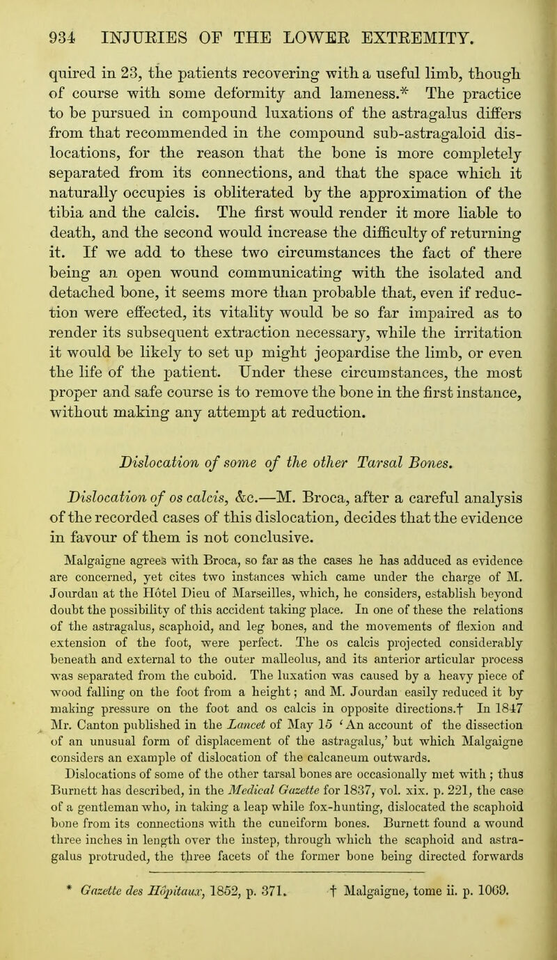 quired in 23, the patients recovering with, a useful limb, though of course -with some deformity and lameness.* The practice to be pursued in compound luxations of the astragalus differs from that recommended in the compound sub-astragaloid dis- locations, for the reason that the bone is more completely separated from its connections, and that the space which it naturally occupies is obliterated by the approximation of the tibia and the calcis. The first would render it more liable to death, and the second would increase the difficulty of returning it. If we add to these two circumstances the fact of there being an open wound communicating with the isolated and detached bone, it seems more than probable that, even if reduc- tion were effected, its vitality would be so far impaired as to render its subsequent extraction necessary, while the irritation it would be likely to set up might jeopardise the limb, or even the life of the patient. Under these circumstances, the most proper and safe course is to remove the bone in the first instance, without making any attempt at reduction. Dislocation of some of the other Tarsal Bones. Dislocation of os calcis, &c.—M. Broca, after a careful analysis of the recorded cases of this dislocation, decides that the evidence in favour of them is not conclusive. Malgaigne agrees with Broca, so far as the cases he has adduced as eyidence are concerned, yet cites two instances which came under the charge of M. Jourdan at the Hotel Dieu of Marseilles, which, he considers, establish beyond doubt the possibility of this accident taking place. In one of these the relations of the astragalus, scaphoid, and leg bones, and the movements of flexion and extension of the foot, were perfect. The os calcis projected considerably beneath and external to the outer malleolus, and its anterior articular process was separated from the cuboid. The luxation was caused by a heavy piece of wood falling on the foot from a height; and M. Jourdan easily reduced it by making pressure on the foot and os calcis in opposite directions.t In 1847 Mr. Canton published in the Lancet of May 15 'An account of the dissection of an unusual form of displacement of the astragalus,' but which Malgaigne considers an example of dislocation of the calcaneum outwards. Dislocations of some of the other tarsal bones are occasionally met with ; thus Burnett has described, in the Medical Gazette for 1837, vol. xix. p. 221, the case of a gentleman who, in taking a leap while fox-hunting, dislocated the scaphoid bone from its connections with the cuneiform bones. Burnett found a wound three inches in length over the instep, through which the scaphoid and astra- galus protruded, the tjiree facets of the former bone being directed forwards