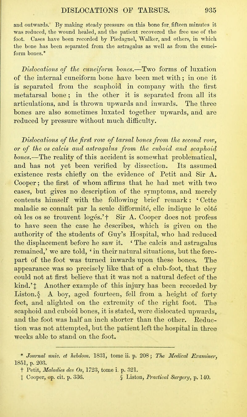 and outwards. By making steady pressure on this bone for. fifteen minutes it was reduced, the wound healed, and the patient recovered the free use of the foot. Cases have been recorded by Piedagnel, Walker, and others, in which the bone has been separated from the astragalus as well as from the cunei- form bones.* Dislocations of the cuneiform hones.—Two forms of luxatioji of the internal cuneiform bone have been met with; in one it is separated from the scaphoid in company with the first metatarsal bone ; in the other it is separated from all its articulations, and is thrown upwards and inwards. The three bones are also sometimes luxated together upwards, and are reduced by pressure without much dilficulty. Dislocations of the first row of tarsal hones from the second roiv, or of the os calcis and astragalus from the cuboid and scaphoid hones.—The reality of this accident is somewhat problematical, and has not yet been verified by dissection. Its assumed existence rests chiefly on the evidence of Petit and Sir A. Cooper; the first of whom affirms that he had met with two cases, but gives no description of the symptoms, and merely contents himself with the following brief remark: ' Cette maladie se connait par la seule difPormite, elle indique le cote oil les OS se trouvent loges.'t Sir A. Cooper does not profess to have seen the case he describes, which is given on the authority of the students of Guy's Hospital, who had reduced the displacement before he saw it. ' The calcis and astragalus remained,' we are told, ' in their natural situations, but the fore- part of the foot was turned inwards upon these bones. The appearance was so precisely like that of a club-foot, that they could not at first believe that it was not a natural defect of the kind.'J Another example of this injury has been recorded by Liston.§ A boy, aged fourteen, fell from a height of forty feet, and alighted on the extremity of the right foot. The scaphoid and cuboid bones, it is stated, were dislocated upwards, and the foot was half an inch shorter than the other. Reduc- tion was not attempted, but the patient left the hospital in three weeks able to stand on the foot. * Journal univ. et hehdom. 1831, tome ii. p. 208; The 3Iedtcal Examiner, 1851, p. 203. t Petit, Maladies des Os, 1723, tome i. p. 321. J Cooper, op. cit. p. 336. § Liston, Practical Surgerij, p. 140.