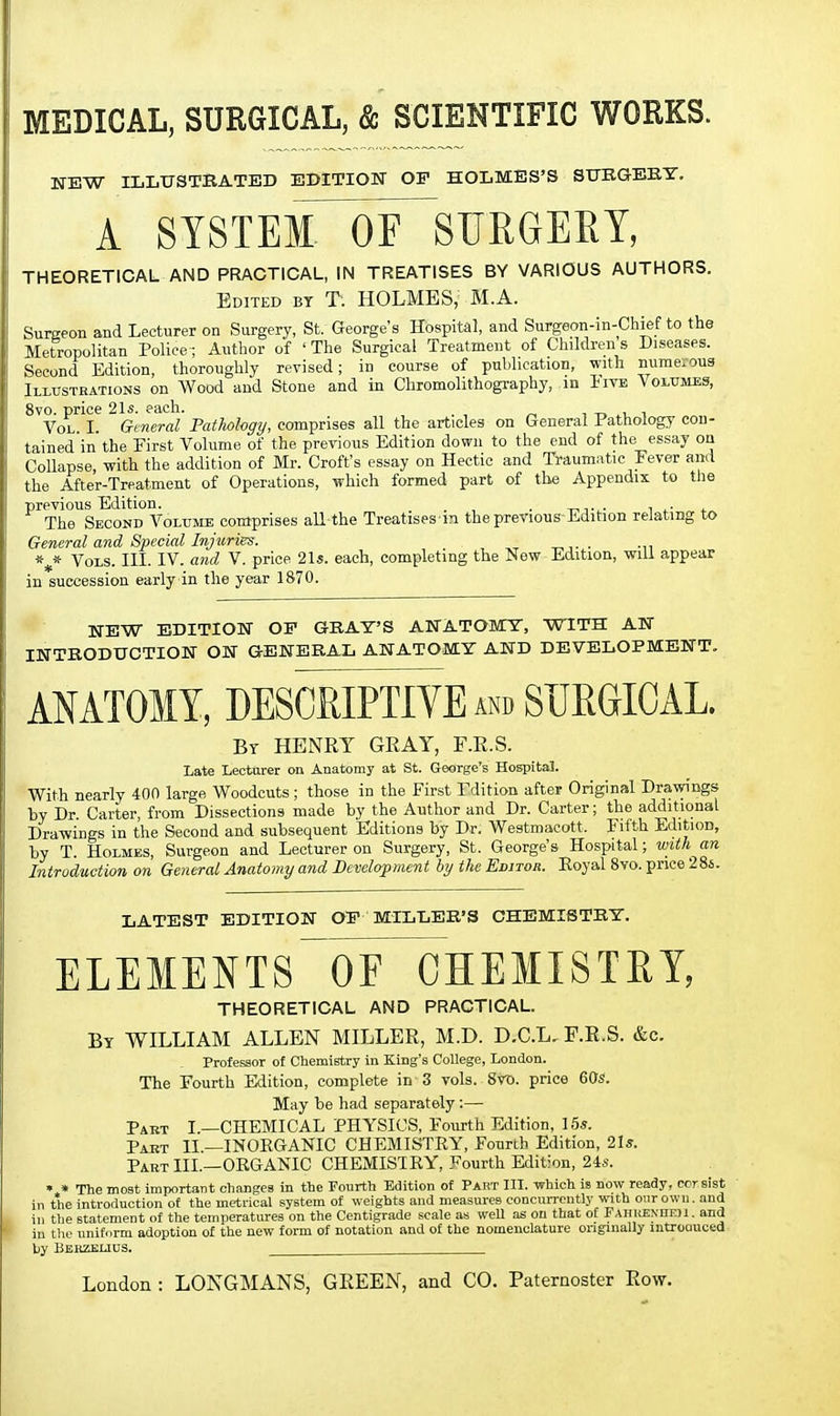 MEDICAL, SURGICAL, & SCIENTIFIC WORKS. NEW ILLUSTRATED EDITION OP HOLMES'S SITRGEBY. A SYSTEMnXE^SURGERY, THEORETICAL AND PRACTICAL, IN TREATISES BY VARIOUS AUTHORS. Edited by T; HOLMES, M.A. Surgeon and Lecturer on Surgery, St. George's Hospital, and Surgeon-in-Chief to the Metropolitan Police; Author of ' The Surgical Treatment of Children s Diseases. Second Edition, thoroughly revised; in course of publication, with numerous Illusteations on Wood and Stone and in Chromolithography, m iiVB Volumes, 8vo. price 21s. each. , t> ,.v i Vol I. General Pathology, comprises all the articles on General Pathology con- tained'in the First Volume of the previous Edition down to the end of the essay on Collapse with the addition of Mr. Croft's essay on Hectic and Traumatic Fever and the After-Treatment of Operations, which formed part of the Appendix to tlie previous Edition. . t^,.^. , .• , The Second Volume comprises all the Treatises in the previous-Edition relating to General and Special Injuries. Vols. III. IV. and V. price 21s. each, completing the New Edition, will appear in succession early in the year 1870. NEW EDITION OF GRAY'S ANATOMY, WITH AN INTBODUCTION ON GENERAL ANATOMY AND DEVELOPMENT, ANATOMY, DESCRIPTIVE and SURGICAL. bt henry gray, f.r.s. Late Lecturer on Anatomy at St. George's Hospital. With nearly 400 large Woodcuts; those in the First Fdition after Original Drawings by Dr. Carter, from Dissections made by the Author and Dr. Carter; the additional Drawings in the Second and subsequent 'Editions by Dr. Westmaeott. Fifth Edition, by T. Holmes, Surgeon and Lecturer on Surgery, St. George's Hospital; with an Introduction on General Anatomy and Development by the Editor. Eoyal 8vo. price 2 86. LATEST EDITION OE MILLER'S CHEMISTRY. ELEMENTS OF CHEMISTRY, THEORETICAL AND PRACTICAL. By WILLIAM ALLEN MILLER, M.D. D.C.L. F.R.S. &c. Professor of Chemistry in King's College, London. The Fourth Edition, complete in 3 vols. 8vD. price 60s. May be had separately:— Part I —CHEMICAL PHYSICS, Fourth Edition, 15s. Part II —INOEGANIC CHEMISTRY, Fourth Edition, 2Is. Part III.—ORGANIC CHEMISTRY, Fourth Edition, 24«. • » The most important changes in the Fourth Edition of Part III. which is now ready, cor sist in the introduction of the metrical system of weights and measures concurrently with our own. and ill the statement of the temperatures on the Centigrade scale as well as on that of PAHitENnEH. and iu the uniform adoption of the new form of notation and of the nomenclature originally mtroauced hy Bbrzelius.