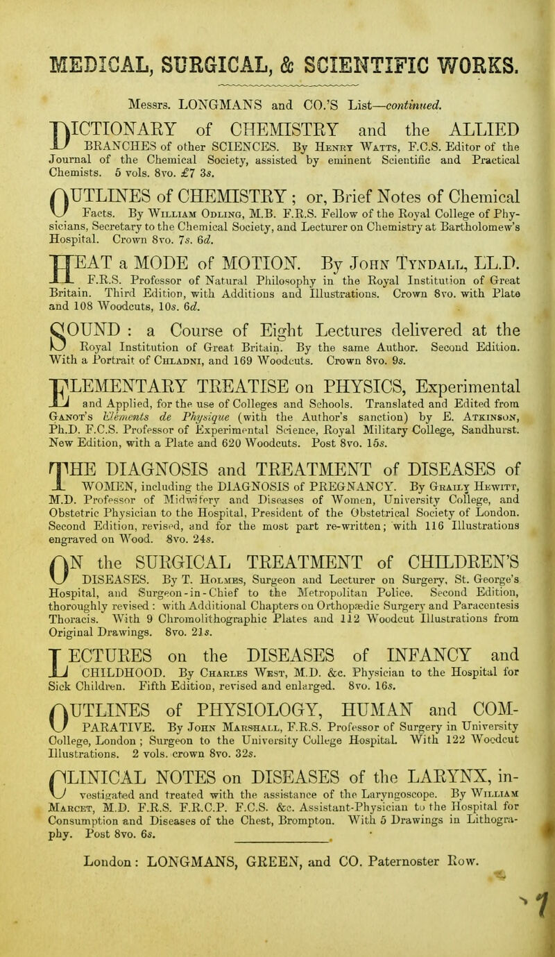 Messrs. LONGMANS and CO.'S Ust—continued. DICTIONARY of CHEMISTRY and the ALLIED BKANCHES of other SCIENCES. By Henry Watts, RC.S. Editor of the Journal of the Chemical Society, assisted by eminent Scientific and Practical Chemists. 5 vols. 8vo. £7 3s. AUTLINES of CHEMISTRY ; or, Brief Notes of Chemical \J Facts. By William Odling, M.B. F.R.S. Fellow of the Royal College of Phy- sicians, Secretary to the Chemical Society, and Lecturer on Chemistry at Bartholomew's Hospital. Crown 8vo. 7s. Gd. HEAT a MODE of MOTION. By John Tyndall, LL.D. F.R.S. Professor of Natural Pliilosophy in the Royal Institution of Great Britain. Third Edition, with Additions and Illustrations. Crown 8vo. with Plate and 108 Woodcuts, 10s. 6d. SOUND : a Course of Eight Lectures dehvered at the Royal Institution of Great Britain. By the same Author. Second Edition. With a Portrait of Chladni, and 169 Woodcuts. Crown 8vo. 9s. ELEMENTARY TREATISE on PHYSICS, Experimental and Applied, for the use of Colleges and Schools. Translated and Edited from Gaj^ot's Klemctits de Physique (with the Author's sanction) by E. Atkinson, Ph.D. F.C.S. Professor of Experimental Sc-ieuce, Royal Military College, Sandhurst. New Edition, with a Plate and 620 Woodcuts. Post 8vo. 16s. rrHE DIAGNOSIS and TREATMENT of DISEASES of X WOMEN, including the DIAGNOSIS of PREGNANCY. By Gratly Hewitt, M.D. Profpssor of Mid-n^tery and Diseases of Women, University College, and Obstetric Physician to the Hospital, President of the Obstetrical Society of London. Second Edition, revised, and for the most part re-written; with 116 Illustrations engraved on Wood. 8vo. 24s. AN the SURGICAL TREATMENT of CHILDREN'S \j DISEASES. By T. Holmes, Surgeon and Lecturer on Surgery, St. George's Hospital, and Surgeon-in-Chief to the Metropolitan Police. Second Edition, thoroughly revised : with Additional Chapters on Orthopaedic Surgery' and Paracentesis Thoracis. With 9 Chromolithographic Plates and 112 Woodcut Illustrations from Original Drawings. 8vo. 2]s. TECTURES on the DISEASES of INFANCY and i J CHILDHOOD. By Charles West, M.D. &c. Physician to the Hospital for Sick Childitn. Fifth Edition, revised and enlarged. 8vo. 16s. AUTLINES of PHYSIOLOGY, HUMAN and COM- \J PARATIVE. By John Marshall, F.R.S. Professor of Surgery in University College, London ; Surgeon to the University College Hospital. With 122 Woodcut Illustrations. 2 vols, crown 8vo. 32s. ALINICAL NOTES on DISEASES of tlie LARYNX, in- \J vestisated and treated with the assistance of the Laryngoscope. By William Marcet, M.D. F.R.S. F.R.C.P. F.C.S. &e. Assistant-Physician to the Hospital for Consumption and Diseases of the Chest, Brompton. With 5 Drawings in Lithogra- phy. Post 8vo. 6s.