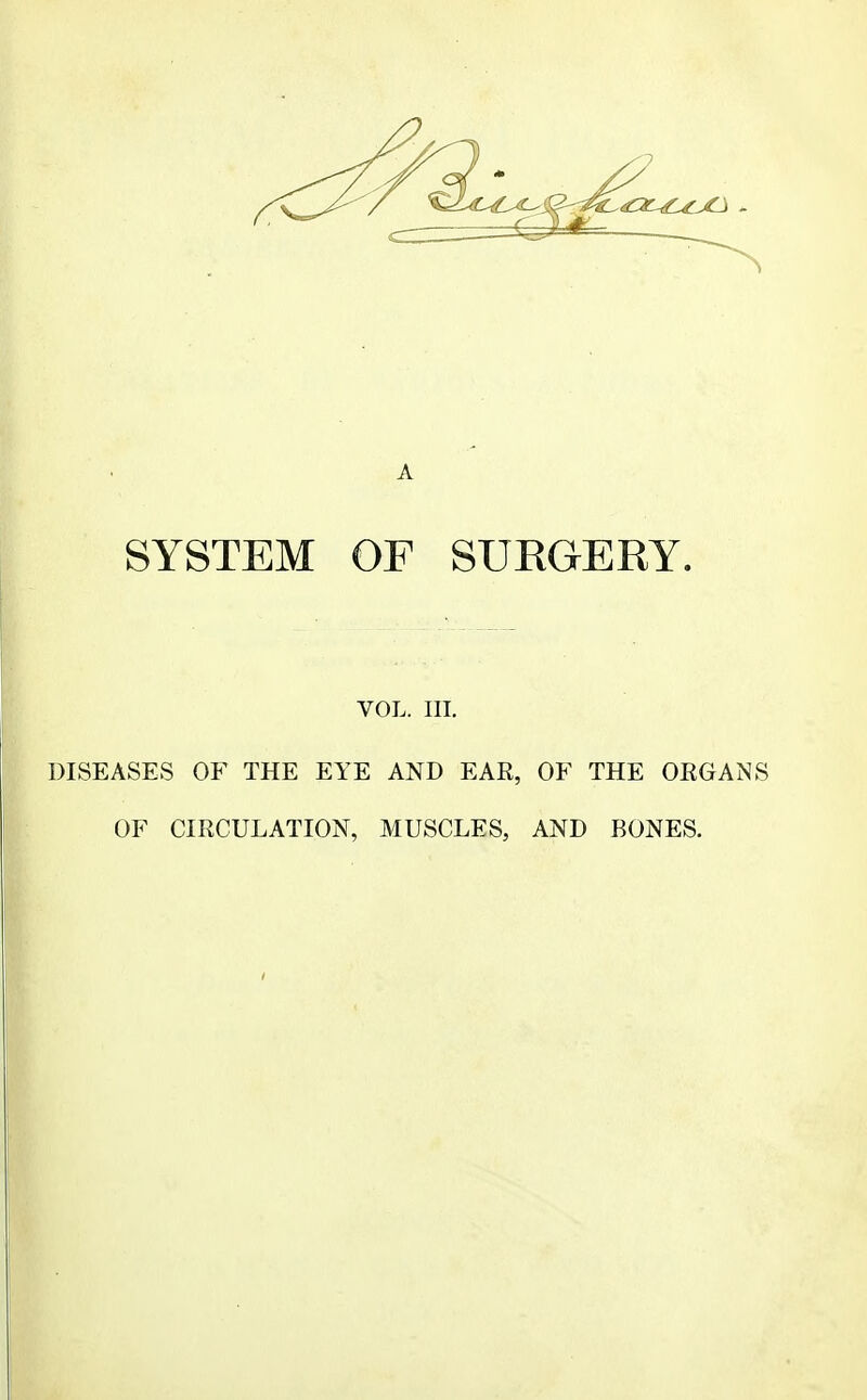 A SYSTEM OF SUEGERY. VOL. III. DISEASES OF THE EYE AND EAR, OF THE ORGANS OF CIRCULATION, MUSCLES, AND BONES.