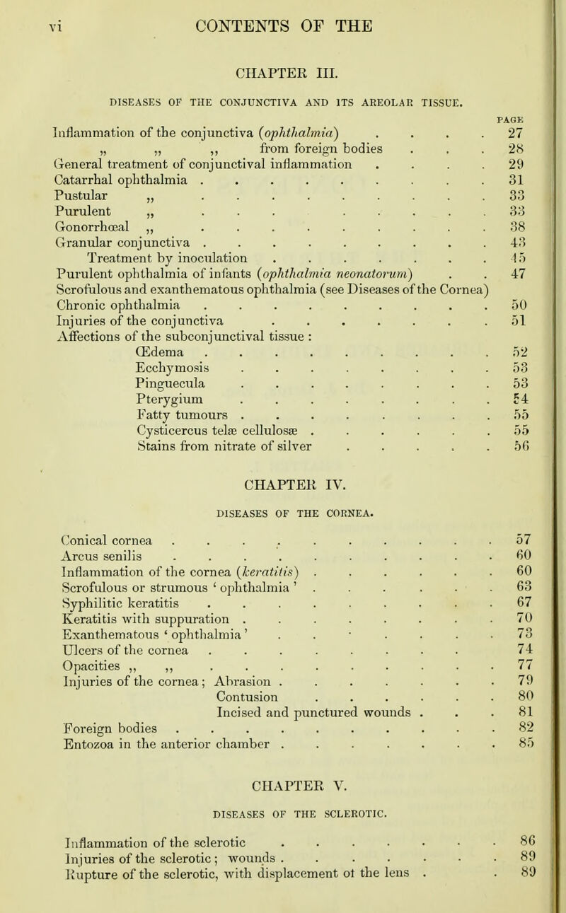 CHAPTER III. DISEASES OF THE CONJUNCTIVA AND ITS AREOLAR TISSUE. PAGE Inflammation of the conjunctiva (ophthalmia) .... 27 „ ,, ,, from foreign bodies ... 28 (ieneral treatment of conjunctival inflammation .... 29 Catarrhal ophthalmia . . . . . . . . .31 Pustular „ ......... 33 Purulent „ ... ..... 33 Gonorrhosal „ ......... 38 Granular conjunctiva ......... 43 Treatment by inoculation . . . . . . . 1 Purulent ophthalmia of infants (ophthalmia neonatorum) . . 47 Scrofulous and exanthematous ophthalmia (see Diseases of the Cornea) Chronic ophthalmia ......... 50 Injuries of the conjunctiva ...... .51 Affections of the subconjunctival tissue : Qidema ......... 52 Ecchymo.sis ........ 53 Pinguecula ........ 53 Pterygium ........ 54 Fatty tumours . . . . . . . .55 Cysticercus telffi cellulose ...... 55 Stains from nitrate of silver . . . . .50 CHAPTER IV. DISEASES OF THE CORNEA. (.'onical cornea ....... Arcus senilis ....... Inflammation of the cornea (keratitis) . Scrofulous or strumous ' ophthalmia ' . Syphilitic keratitis ...... Keratitis with suppuration ..... Exanthematous ' ophthalmia' . . • . Ulcers of the cornea ...... Opacities „ ,, ...... Injuries of the cornea; Abrasion .... Contusion Incised and punctured wounds Foreign bodies ....... Entozoa in the anterior chamber .... CHAPTER V. DISEASES OF THE SCLEROTIC. Inflammation of the sclerotic ....... 86 Injuries of the sclerotic; wounds. ...... 89 Rupture of the sclerotic, with displacement ot the lens . . 89 60 60 63 67 70 73 74 77 79 80 81 82 85