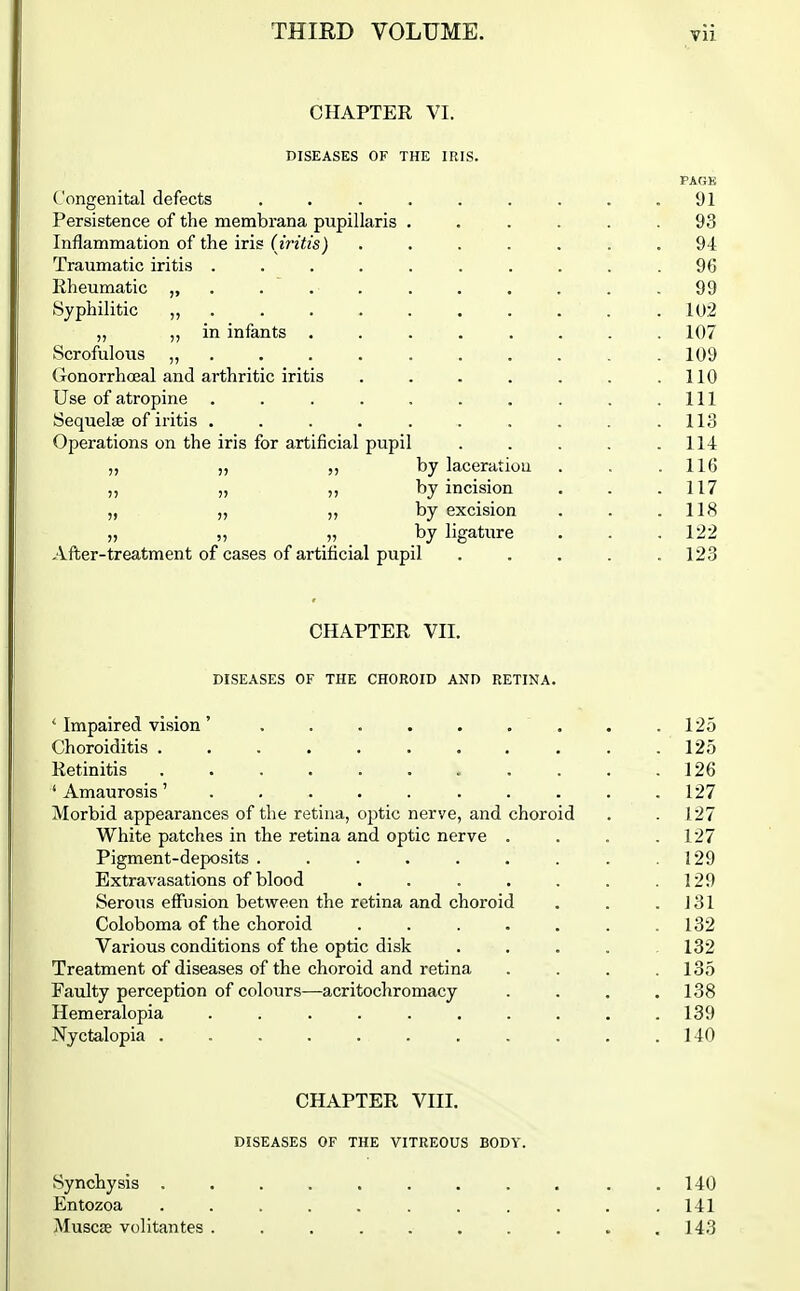 CHAPTER VI. DISEASES OF THE IRIS. PAGE Congenital defects . . . . . . . . .91 Persistence of the membrana pupillaris ...... 93 Inflammation of the iris (iritis) ....... 94 Traumatic iritis . . . . . . . . , .96 Rheumatic ........... 99 Syphilitic „ 102 „ ,, in infants ........ 107 Scrofuloiis ........... 109 Gonorrhoeal and arthritic iritis . . . . . . .110 Use of atropine . . . . . . . . . .111 Sequela of iritis . . . . . . . . . .113 Operations on the iris for artificial pupil . . , . .114 „ „ by laceration . . .116 „ „ „ by incision . . .117 „ „ „ by excision . . .118 „ „ _„ _ by ligature . . .122 After-treatment of cases of artificial pupil . . . . .123 CHAPTER VII. DISEASES OF THE CHOROID AND RETINA. ' Impaired vision ' ......... 125 Choroiditis ........... 125 Retinitis . . . . . . . . . . .126 ' Amaurosis127 Morbid appearances of the retina, optic nerve, and choroid . . 127 White patches in the retina and optic nerve . . . .127 Pigment-deposits . . . . . . . . .129 Extravasations of blood . . . . . . .129 Serous effusion between the retina and choroid . . . J31 Coloboma of the choroid . . . . . . .132 Various conditions of the optic disk .... 132 Treatment of diseases of the choroid and retina . . . .135 Faulty perception of colours—acritochromacy . . . .138 Hemeralopia .......... 139 Nyctalopia , . . .140 CHAPTER VIII. DISEASES OF THE VITREOUS BODY. Synchysis . Entozoa Muscas volitantes . 140 141 143