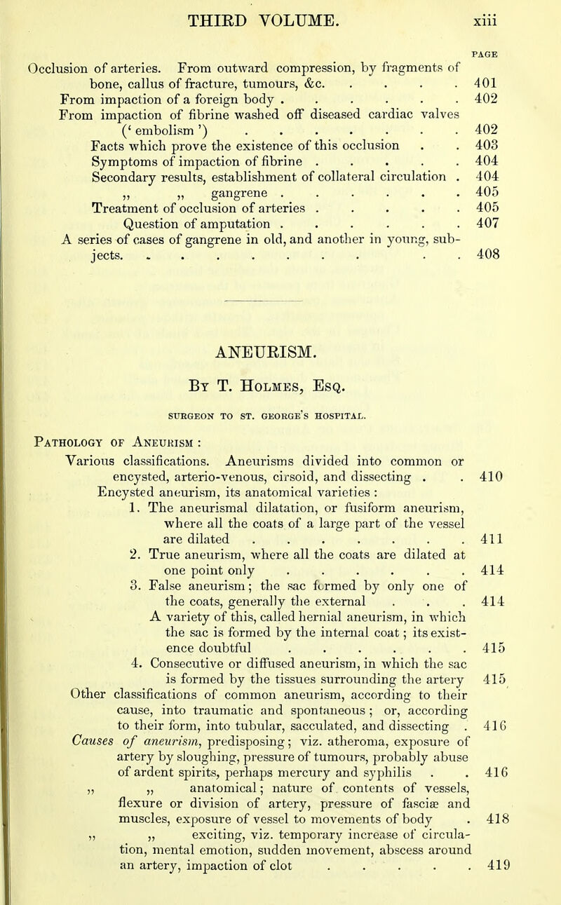 PAGE Occlusion of arteries. From outward compression, by fragments of bone, callus of fracture, tumours, &c. . . . .401 From impaction of a foreign body ...... 402 From impaction of fibrine washed otF diseased cardiac valves (' embolism ') 402 Facts which prove the existence of this occlusion . . 403 Symptoms of impaction of fibrine ..... 404 Secondary results, establishment of collateral circulation . 404 ,, ,, gangrene ...... 405 Treatment of occlusion of arteries ..... 405 Question of amputation ...... 407 A series of cases of gangrene in old, and another in young, sub- jects. ....... . . 408 ANEURISM. By T. Holmes, Esq. StTRGEON TO ST. GEORGe's HOSPITAI,. Pathology of Aneurism : Various classifications. Aneurisms divided into common or encysted, arterio-venous, cirsoid, and dissecting . .410 Encysted aneurism, its anatomical varieties : 1. The aneurismal dilatation, or fusiform aneurism, where all the coats of a large part of the vessel are dilated . . . . . . .411 2. True aneurism, where all the coats are dilated at one point only ...... 414 3. False aneurism; the sac formed by only one of the coats, generally the external . . . 414 A variety of this, called hernial aneurism, in which the sac is formed by the internal coat; its exist- ence doubtful . . . . . .415 4. Consecutive or diffused aneurism, in which the sac is formed by the tissues surrounding the artery 415 Other classifications of common aneurism, according to their cause, into traumatic and spontaneous ; or, according to their form, into tubular, sacculated, and dissecting . 416 Causes of aneurism, predisposing; viz. atheroma, exposure of artery by sloughing, pressui'e of tumours, probably abuse of ardent spirits, perhaps mercury and syphilis . .416 „ „ anatomical; nature of contents of vessels, flexure or division of artery, pressure of fascise and muscles, exposure of vessel to movements of body . 418 „ „ exciting, viz. temporary increase of circula- tion, mental emotion, sudden movement, abscess around an artery, impaction of clot . . . . .419