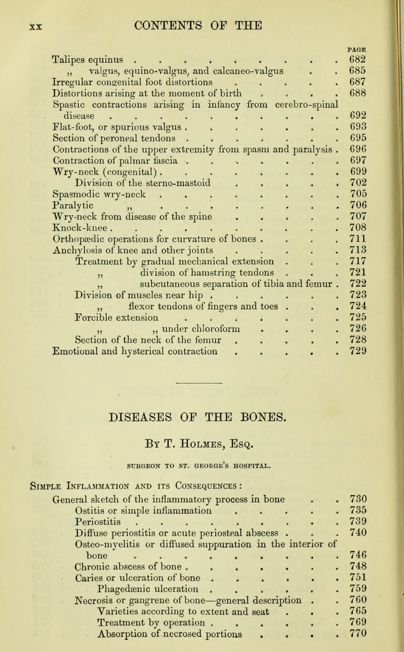 PAGE Talipes equinus ......... 682 „ valgus, equino-valguS; and calcaneo-valgus . . 685 Irregular congenital foot distortions ..... 687 Distortions arising at the moment of birth .... 688 Spastic contractions arising in infancy from cerebro-spinal disease .......... 692 Flat-foot, or spurious valgus ....... 693 Section of peroneal tendons ....... 695 Contractions of the upper extremity from spasm and paralysis . 696 Contraction oi' palmar iascia . . . . . . .697 Wry-neck (congenital)........ 699 Division of the sterno-mastoid ..... 702 Spasmodic wry-neck ........ 705 Paralytic „ 706 Wry-neck from disease of the spine ..... 707 Knock-knee 708 Orthopaedic operations for curvature of bones . . . .711 Anchylosis of knee and other joints ..... 713 Treatment by gradual mechanical extension . . .717 „ division of hamstring tendons . . . 721 „ subcutaneous separation of tibia and femur . 722 Division of muscles near hip ...... 723 „ flexor tendons of fingers and toes . . . 724 Forcible extension . . . . . . .725 „ „ under chloroform .... 726 Section of the neck of the femur ..... 728 Emotional and hysterical contraction ..... 729 DISEASES OF THE BONES. By T. Holmes, Esq. STJEGEON TO ST. GEOBGe's HOSPITAX. Simple Inflammation and its Consequences : General sketch of the inflammatory process in bone . . 730 Ostitis or simple inflammation ..... 735 Periostitis . . . . . . . . .739 Diffuse periostitis or acute periosteal abscess . . . 740 Osteo-niyelitis or diff'used suppuration in the interior of bone ......... 746 Chronic abscess of bone ....... 748 Caries or ulceration of bone . . . . . .751 Phagedtenic ulceration . . . . . .759 Necrosis or gangrene of bone—general description . . 760 Varieties according to extent and seat . . . 765 Treatment by operation . . . . . .769 Absorption of necrosed portions .... 770