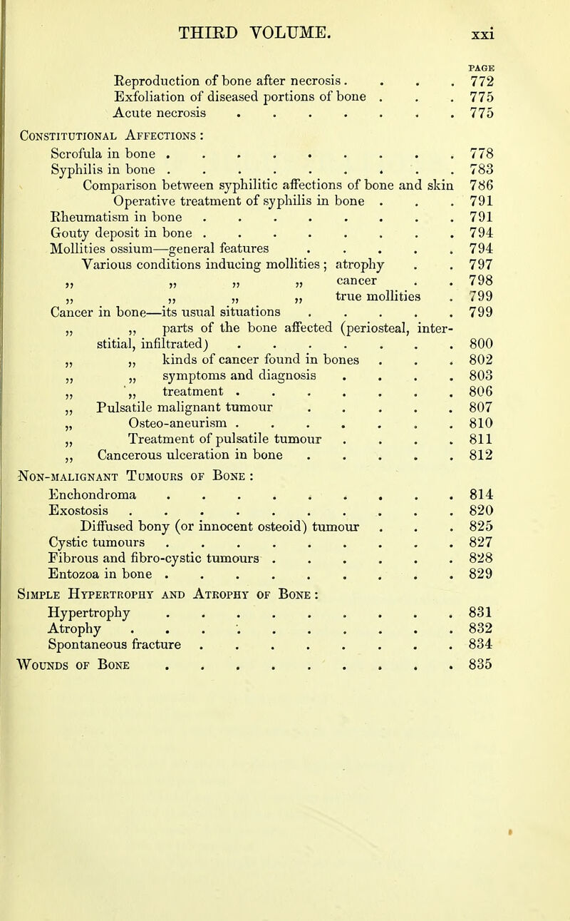 PAGE Reproduction of bone after necrosis. . . . 772 Exfoliation of diseased portions of bone . . .775 Acute necrosis ....... 775 Constitutional Affections : Scrofula in bone . . . . . . . . .778 Syphilis in bone ......... 783 Comparison between syphilitic affections of bone and skin 786 Operative treatment of syphilis in bone . , . 791 Eheumatism in bone ........ 791 Gouty deposit in bone ........ 794 Mollities ossium—general features ..... 794 Various conditions inducing mollities ; atrophy . .797 „ „ „ cancer . . 798 ,, „ „ true mollities . 799 Cancer in bone—its usual situations ..... 799 „ ,, parts of the bone affected (periosteal, inter- stitial, infiltrated) 800 „ ,, kinds of cancer found in bones . . . 802 „ „ symptoms and diagnosis .... 803 „ ■„ treatment ....... 806 „ Pulsatile malignant tumour ..... 807 „ Osteo-aneurism ....... 810 „ Treatment of pulsatile tumour . . . .811 ,, Cancerous ulceration in bone ..... 812 Non-malignant Tumours of Bone : Enchondroma ......... 814 Exostosis 820 Diffused bony (or innocent osteoid) tumour , . . 825 Cystic tumours ......... 827 Fibrous and fibro-cystic tumours ...... 828 Entozoa in bone ......... 829 Simple Hypertrophy and Atrophy of Bone : Hypertrophy . . . . . . . . .831 Atrophy . . . 832 Spontaneous fracture ........ 834 Wounds of Bone 835 *