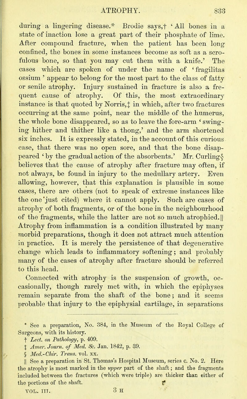 during a lingering disease.* Brodie says,t ' All bones in a state of inaction lose a great part of their phosphate of lime. After compound fracture, when the patient has been long confined, the bones in some instances become as soft as a scro- fulous bone, so that you may cut them with a knife.' The cases which are spoken of under the name of 'fragilitas ossium ' appear to belong for the most part to the class of fatty or senile atrophy. Injury sustained in fracture is also a fre- quent cause of atrophy. Of this, the most extraordinary instance is that quoted by Norris,J in which, after two fractures occurring at the same point, near the middle of the humerus, the whole bone disappeared, so as to leave the fore-arm ' swing- ing hither and thither like a thong,' and the arm shortened six inches. It is expressly stated, in the account of this curious case, that there was no open sore, and that the bone disap- peared 'by the gradual action of the absorbents.' Mr. Curling§ believes that the cause of atrophy after fracture may often, if not always, be found in injury to the medullary artery. Even allowing, however, that this explanation is plausible in some cases, there are others (not to speak of extreme instances like the one just cited) where it cannot apply. Such are cases of atrophy of both fragments, or of the bone in the neighbourhood of the fragments, while the latter are not so much atrophied. || Atrophy from inflammation is a condition illustrated by many morbid preparations, though it does not attract much attention in pi'actice. It is merely the persistence of that degenerative change which leads to inflammatory softening; and probably many of the cases of atrophy after fracture should be referred to this head. Connected with atrophy is the suspension of growth, oc- casionally, though rarely met with, in which the epiphyses remain separate from the shaft of the bone; and it seems probable that injury to the epiphysial cartilage, in separations * See a preparation, No. 384, in the Museum of the Royal College of Surgeons, with its history, t Led. on Pathology, p. 409. X Amer. Journ. of Med. &. Jan. 1842, p. 39. § Med.-Chir. Trans, vol. xx. II See a preparation in St. Thomas's Hospital Museum, series c. No. 2. Here the atrophy is most marked in the upper part of the shaft; and the fragments included between the fractures (which were triple) are thicker than either of the portions of the shaft. f VOL. III. 3 H