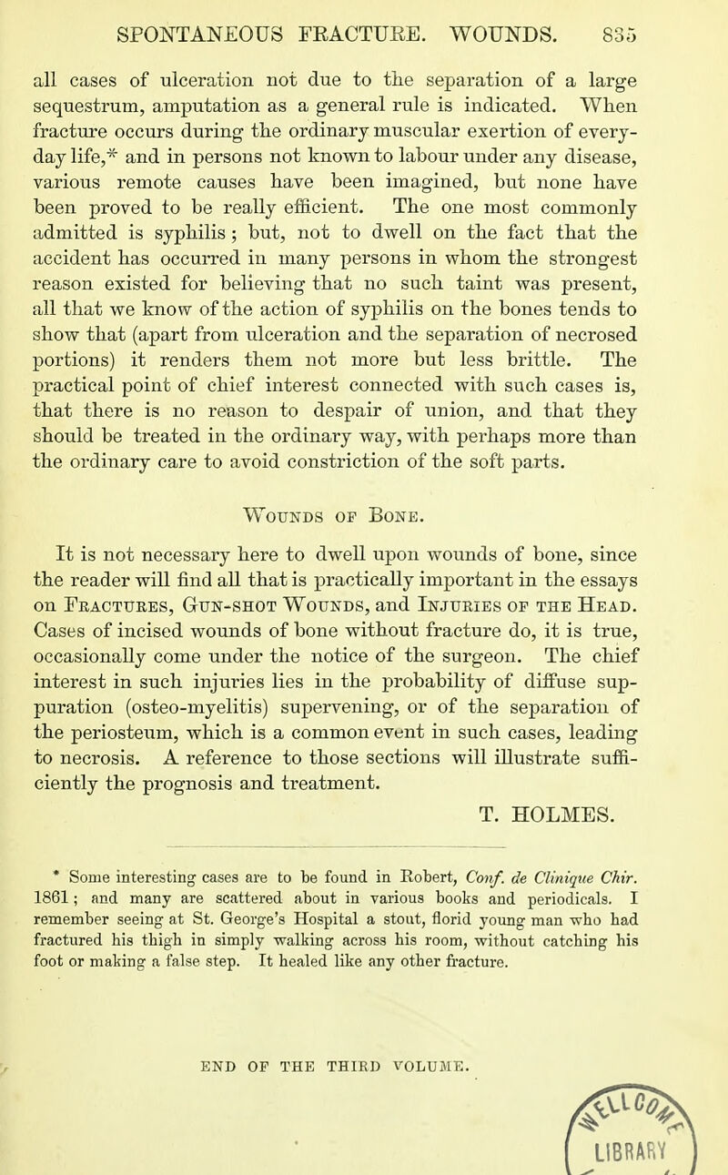 all cases of ulceration not due to the separation of a large sequestrum, amputation as a general rule is indicated. When fracture occurs during the ordinary muscular exertion of every- day life,* and in persons not known to labour under any disease, various remote causes have been imagined, but none have been proved to be really efficient. The one most commonly admitted is syphilis; but, not to dwell on the fact that the accident has occurred in many persons in whom the strongest reason existed for believing that no such taint was present, all that we know of the action of syphilis on the bones tends to show that (apart from ulceration and the separation of necrosed portions) it renders them not more but less brittle. The practical point of chief interest connected with such cases is, that there is no reason to despair of union, and that they should be treated in the ordinary way, with perhaps more than the ordinary care to avoid constriction of the soft parts. It is not necessary here to dwell upon wounds of bone, since the reader will find all that is practically important in the essays on Feactuees, Gun-shot Wounds, and Injuries op the Head. Cases of incised wounds of bone without fracture do, it is true, occasionally come under the notice of the surgeon. The chief interest in such injuries lies in the probability of diffuse sup- puration (osteo-myelitis) supervening, or of the separation of the periosteum, which is a common event in such cases, leading to necrosis. A reference to those sections will illustrate suffi- ciently the prognosis and treatment. Wounds op Bone. T. HOLMES. * Some interesting cases are to be found in Robert, Conf. de Clinique Chir. 1861; and many are scattered about in various books and periodicals. I remember seeing at St. George's Hospital a stout, florid yoimg man who had fractured his thigh in simply walking across his room, without catching his foot or making a false step. It healed like any other fracture. END OP THE THIRD VOLUME.