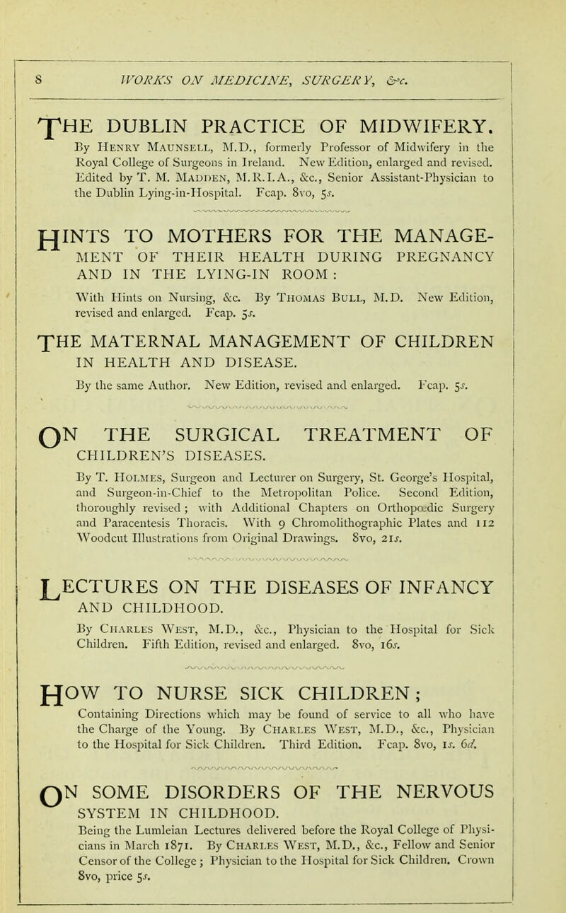 J^HE DUBLIN PRACTICE OF MIDWIFERY. By HuNRY Maunsell, M.D., formerly Professor of Midwifery in the Koyal College of Surgeons in Ireland. New Edition, enlarged and revised. Edited by T. M. Madden, M.R.I.A., &c., Senior Assistant-Physician to the Dublin Lying-in-Hospital. Fcap. 8vo, ^s. JOINTS TO MOTHERS FOR THE MANAGE- MENT OF THEIR HEALTH DURING PREGNANCY AND IN THE LYING-IN ROOM : With Hints on Nursing, &c. By Thomas Bull, M.D. New Edition, revised and enlarged. Fcap. 5^. XHE MATERNAL MANAGEMENT OF CHILDREN IN HEALTH AND DISEASE. By the same Author. New Edition, revised and enlarged. Fcap. 5^. QN THE SURGICAL TREATMENT OF CHILDREN'S DISEASES. By T. Holmes, Surgeon and Lecturer on Surgeiy, St. George's Hospital, and Surgeon-in-Chief to the Metropolitan Police. Second Edition, thoroughly revised; v\'ith Additional Chapters on Orthopcudic Surgery and Paracentesis Thoracis. With 9 Chromolithographic Plates and 112 Woodcut Illustrations from Original Drawings. 8vo, 21s. LECTURES ON THE DISEASES OF INFANCY AND CHILDHOOD. By Charles West, M.D., &c.. Physician to the Hospital for Sick Children. Fifth Edition, revised and enlarged. 8vo, 16^. f^OW TO NURSE SICK CHILDREN; Containing Directions which may be found of service to all who have the Charge of the Young. By Charles West, M.D., &c., Physician to the Hospital for Sick Children. Third Edition. Fcap. 8vo, is. 6d. QN SOME DISORDERS OF THE NERVOUS SYSTEM IN CHILDHOOD. Being the Lumleian Lectures delivered before the Royal College of Physi- cians in March 1871. By Charles West, M.D., &c., Fellow and Senior Censor of the College ; Physician to the Hospital for Sick Children. Crown 8vo, price ^s.