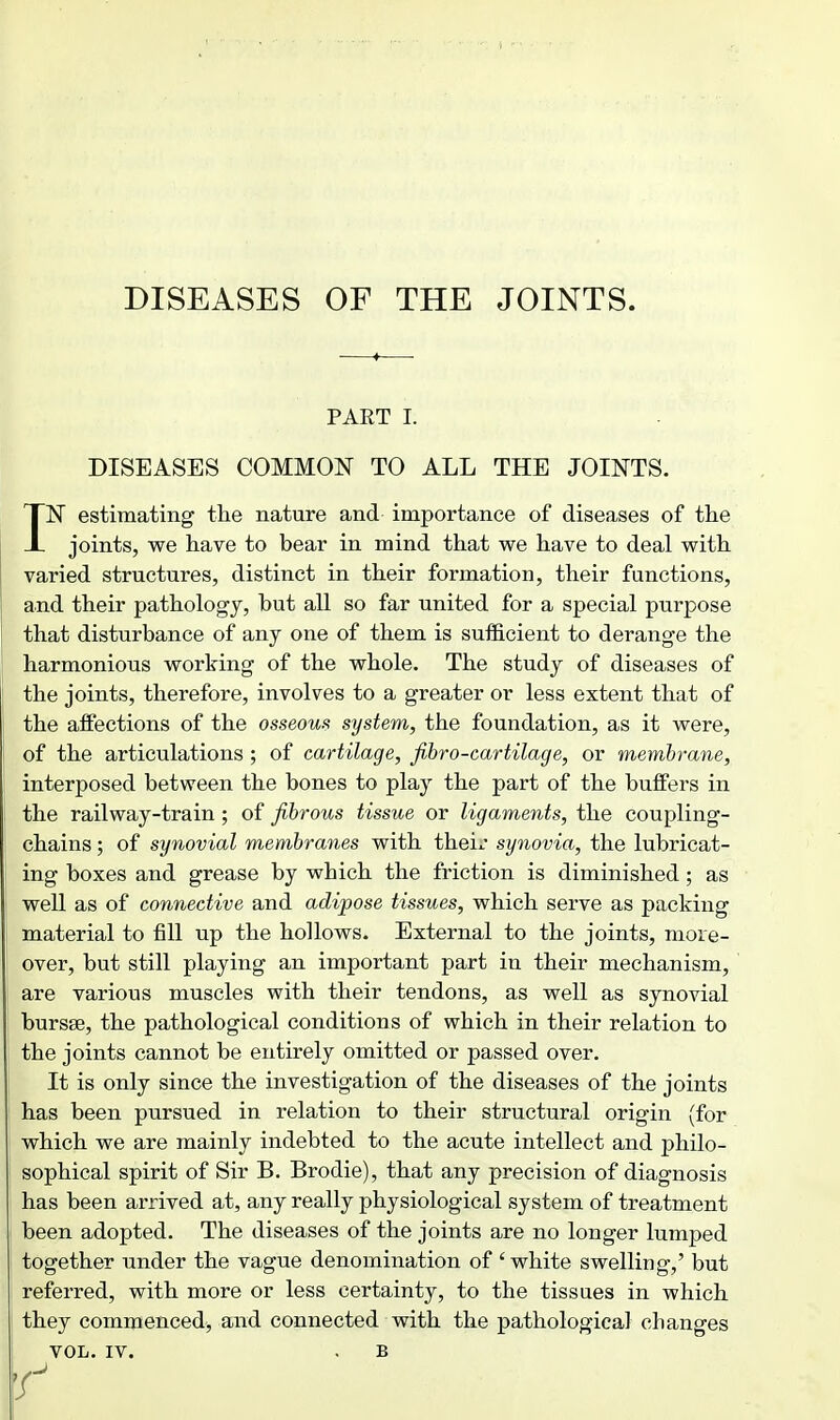 PART I. DISEASES COMMON TO ALL THE JOINTS. IN estimating the nature and importance of diseases of the joints, we have to bear in mind that we have to deal with varied structures, distinct in their formation, their functions, and their pathology, but all so far united for a special purpose that disturbance of any one of them is sufficient to derange the harmonious working of the whole. The study of diseases of the joints, therefore, involves to a greater or less extent that of the affections of the osseoui^ system, the foundation, as it were, of the articulations ; of cartilage, fibro-cartilage, or membrane, interposed between the bones to play the part of the buffers in the railway-train; of fibrous tissue or ligaments, the coupling- chains ; of synovial membranes with theix* synovia, the lubricat- ing boxes and grease by which the friction is diminished; as well as of connective and adipose tissues, which serve as packing material to fill up the hollows. External to the joints, more- over, but still playing an important part in their mechanism, are various muscles with their tendons, as well as synovial bursse, the pathological conditions of which in their relation to the joints cannot be entirely omitted or passed over. It is only since the investigation of the diseases of the joints has been pursued in relation to their structural origin (for which we are mainly indebted to the acute intellect and philo- sophical spirit of Sir B. Brodie), that any precision of diagnosis has been arrived at, any really physiological system of treatment j been adopted. The diseases of the joints are no longer lumped together under the vague denomination of 'white swelling,' but referred, with more or less certainty, to the tissues in which they commenced^ and connected with the pathological changes VOL. IV. . B r