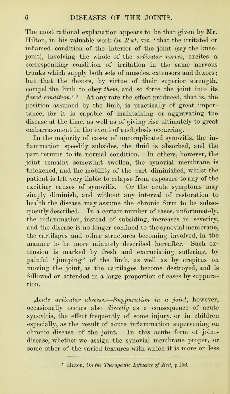 The most rational explanation appears to be that given by Mr. Hilton, in his valuable work On Rest, viz. ' that the irritated or inflamed condition of the interior of the joint (say the knee- joint), involving the whole of the articular nerves, excites a corresponding condition of irritation in the same nervous trunks which supply both sets of muscles, extensors and flexors ; but that the flexors, by virtue of their superior strength, compel the limb to obey them, and so force the joint into its flexed condition.' * At any rate the effect produced, that is, the position assumed by the limb, is practically of great impor- tance, for it is capable of maintaining or aggravating the disease at the time, as well as of giving rise ultimately to great embarrassment in the event of anchylosis occurring. In the majority of cases of uncomplicated synovitis, the in- flammation speedily subsides, the fluid is absorbed, and the part returns to its normal condition. In others, however, the joint remains somewhat swoUen, the synovial membrane is thickened, and the mobility of the part diminished, whilst the patient is left very liable to relapse from exposure to any of the exciting causes of synovitis. Or the acute symptoms may simply diminish, and without any interval of restoration to health the disease may assume the chronic form to be subse- quently described. In a certain number of cases, unfoi-tunately, the inflammation, instead of subsiding, increases in severity, and the disease is no longer confined to the synovial membrane, the cartilages and other structures becoming involved, in the manner to be more minutely described hereafter. Such ex- tension is marked by fresh and excruciating suffering, by painful ' jumping' of the limb, as well as by crepitus on moving the joint, as the cartilages become destroyed, and is followed or attended in a large proportion of cases by suppura- tion. Acute articular abscess.—Suppuration in a joint, however, occasionally occurs also directly as a consequence of acute synovitis, the eSect frequently of some injury, or in children especially, as the result of acute inflammation supervening on chronic disease of the joint. In this acute form of joint- disease, whether we assign the synovial membrane proper, or some other of the varied textures with which it is more or less * Hilton, On the Therapeutic Infiueiice of Rest, p. 156.