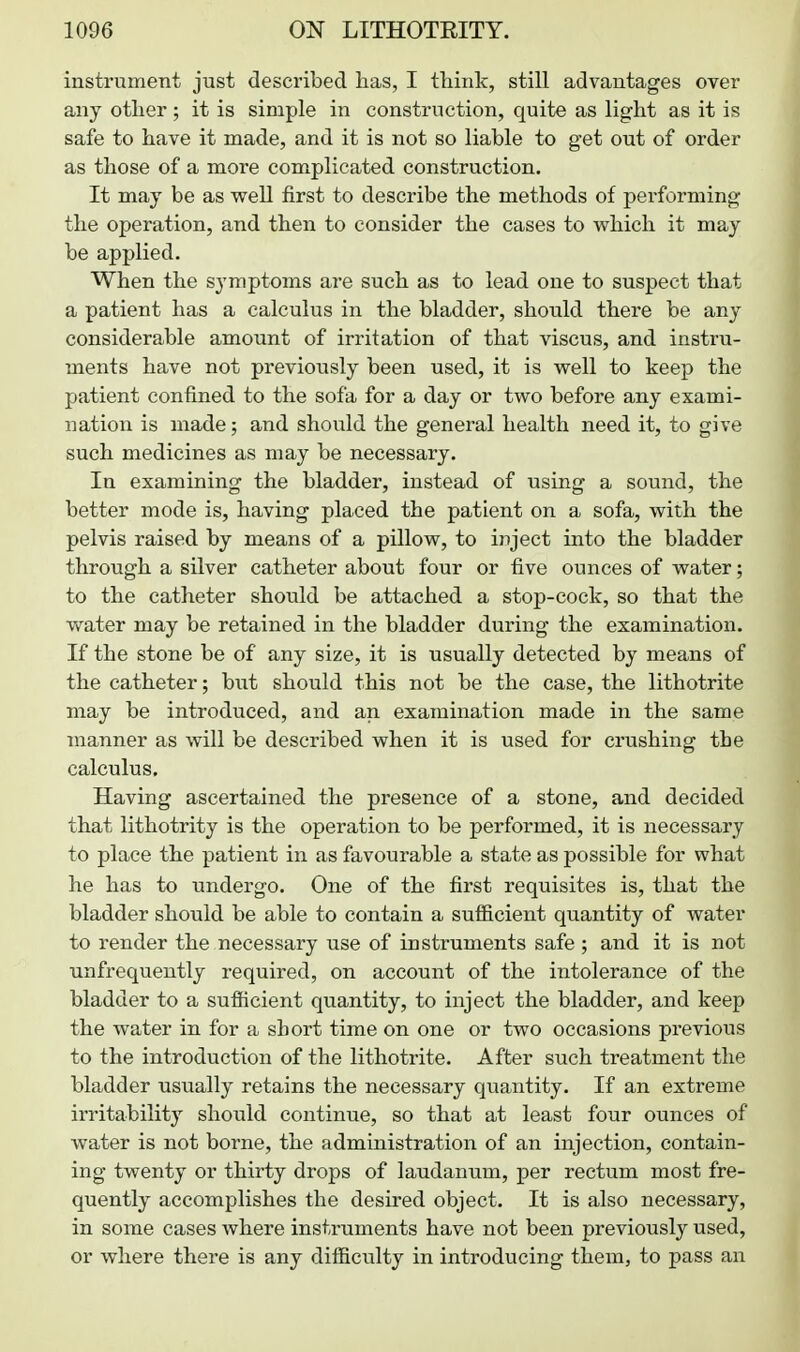 instrument just described has, I think, still advantages over any other; it is simple in construction, quite as light as it is safe to have it made, and it is not so liable to get out of order as those of a more complicated construction. It may be as well first to describe the methods of performing the operation, and then to consider the cases to which it may be applied. When the symptoms are such as to lead one to suspect that a patient has a calculus in the bladder, should there be any considerable amount of irritation of that viscus, and instru- ments have not previously been used, it is well to keep the patient confined to the sofa for a day or two before any exami- nation is made; and should the general health need it, to give such medicines as may be necessary. In examining the bladder, instead of using a sound, the better mode is, having placed the patient on a sofa, with the pelvis raised by means of a pillow, to inject into the bladder through a silver catheter about four or five ounces of water; to the catheter should be attached a stop-cock, so that the v/ater may be retained in the bladder during the examination. If the stone be of any size, it is usually detected by means of the catheter; but should this not be the case, the lithotrite may be introduced, and an examination made in the same manner as will be described when it is used for crushing the calculus. Having ascertained the presence of a stone, and decided that lithotrity is the operation to be performed, it is necessary to place the patient in as favourable a state as possible for what he has to undergo. One of the first requisites is, that the bladder should be able to contain a sufficient quantity of water to render the necessary use of instruments safe ; and it is not unfrequently required, on account of the intolerance of the bladder to a sufiicient quantity, to inject the bladder, and keep the water in for a short time on one or two occasions previous to the introduction of the lithotrite. After such treatment the bladder usually retains the necessary quantity. If an extreme irritabilitj' should continue, so that at least four ounces of water is not borne, the administration of an injection, contain- ing twenty or thirty drops of laudanum, per rectum most fre- quently accomplishes the desired object. It is also necessary, in some cases where instruments have not been previously used, or where there is any difficulty in introducing them, to pass an