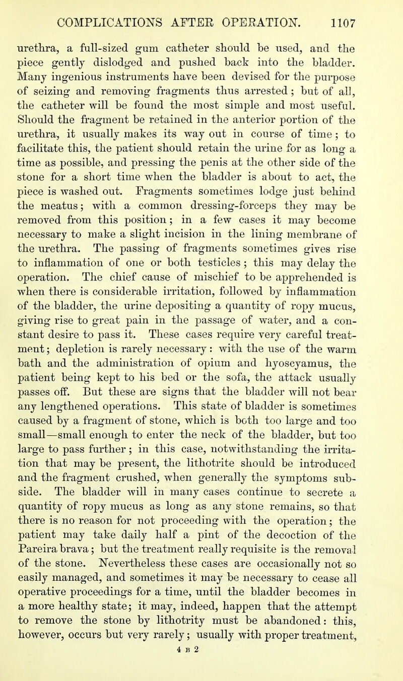 urethra, a full-sized gum catheter should be used, and the piece gently dislodged and pushed back into the bladder. Many ingenious instruments have been devised for the purpose of seizing and removing fragments thus arrested; but of all, the catheter will be found the most simple and most useful. Should the fragment be retained in the anterior portion of the urethra, it usually makes its way out in course of time; to facilitate this, the patient should retain the urine for as long a time as possible, and pressing the penis at the other side of the stone for a short time when the bladder is about to act, the piece is washed out. Fragments sometimes lodge just behind the meatus; with a common dressing-forceps they may be removed from this position; in a few cases it may become necessary to make a slight incision in the lining membrane of the urethra. The passing of fragments sometimes gives rise to inflammation of one or both testicles ; this may delay the operation. The chief cause of mischief to be apprehended is when there is considerable irritation, followed by inflammation of the bladder, the urine depositing a quantity of ropy mucus, giving rise to great pain in the passage of water, and a con- stant desire to pass it. These cases require very careful treat- ment ; depletion is rarely necessary: with the use of the warm bath and the administration of opium and hyoscyamus, the patient being kept to his bed or the sofa, the attack usually passes ofi. But these are signs that the bladder will not bear any lengthened operations. This state of bladder is sometimes caused by a fragment of stone, which is both too large and too small—small enough to enter the neck of the bladder, but too large to pass further; in this case, notwithstanding the irrita- tion that may be present, the lithotrite should be introduced and the fragment crushed, when generally the symptoms sub- side. The bladder will in many cases continue to secrete a quantity of ropy mucus as long as any stone remains, so that there is no reason for not proceeding with the operation; the patient may take daily half a pint of the decoction of the Pareira brava; but the treatment really requisite is the removal of the stone. Nevertheless these cases are occasionally not so easily managed, and sometimes it may be necessary to cease all operative proceedings for a time, until the bladder becomes in a more healthy state; it may, indeed, happen that the attempt to remove the stone by lithotrity must be abandoned: this, however, occurs but very rarely; usually with proper treatment, 4 B 2