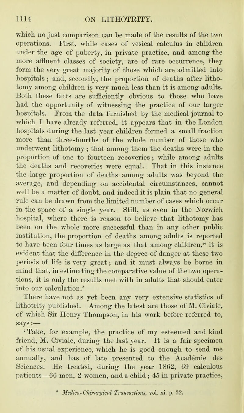 which no just comparison can be made of the results of the two operations. First, while cases of vesical calculus in children under the age of puberty, in private practice, and among the more affluent classes of society, are of rare occurrence, they form the very great majority of those which are admitted into hospitals ; and, secondly, the proportion of deaths after litho- tomy among children is very much less than it is among adults. Both these facts are sufficiently obvious to those who have had the opportunity of witnessing the practice of our larger hospitals. From the data furnished by the medical journal to which I have already referred, it appears that in the London hospitals during the last year children formed a small fraction more than three-fourths of the whole number of those who underwent lithotomy ; that among them the deaths were in the proportion of one to fourteen recoveries ; while among adults the deaths and recoveries were equal. That in this instance the large proportion of deaths among adults was beyond the average, and depending on accidental circumstances, cannot well be a matter of doubt, and indeed it is plain that no general rule can be drawn from the limited number of cases which occur in the space of a single year. Still, as even in the Norwich hospital, where there is reason to believe that lithotomy has been on the whole more successful than in any other public institution, the proportion of deaths among adults is reported to have been four times as large as that among children,* it is evident that the difference in the degree of danger at these two periods of life is very great; and it mvist always be borne in mind that, in estimating the comparative value of the two opera- tions, it is only the results met with in adults that should enter into our calculation.' There have not as yet been any very extensive statistics of lithotrity published. Among the latest are those of M. Civiale, of which Sir Henry Thompson, in his work before referred to, says:— ' Take, for example, the practice of my esteemed and kind friend, M. Civiale, during the last year. It is a fair specimen of his usual experience, which he is good enough to send me annually, and has of late presented to the Academie des Sciences. He treated, during the year 1862, 69 calculous patients—66 men, 2 women, and a child; 45 in private practice, * Medico-Chintrgical Transactions, vol. xi. p. 32.