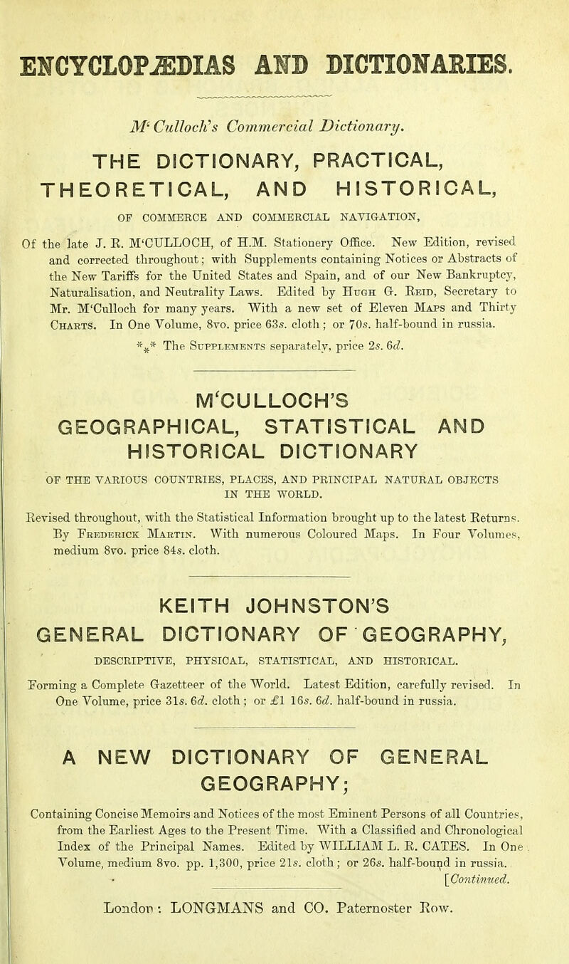 ENCYCLOPAEDIAS AND DICTIONARIES. M' CuUocJi's Commercial Dictionary. THE DICTIONARY, PRACTICAL, THEORETICAL, AND HISTORICAL, OF COMMERCE AND COMMERCIAL NATIGATION, Of the late J. E. M'CULLOCH, of H.M. Stationery Oflace. New Edition, revised and corrected throughout; with Supplements containing Notices or Abstracts of the New Tariffs for the United States and Spain, and of our New Bankruptcj', Naturalisation, and Neutrality Laws. Edited by Hugh G. Eeid, Secretary to Mr. M'Culloeh for many years. With a new set of Eleven Maps and Thirty Charts. In One Volume, 8vo. price 63s. cloth ; or 70s. half-bound in russia. The Supplements separately, price 2s. &d. MCCULLOCH'S GEOGRAPHICAL, STATISTICAL AND HISTORICAL DICTIONARY OF THE VARIOUS COUNTRIES, PLACES, AND PRINCIPAL NATURAL OBJECTS IN THE WORLD. Eevised throughout, with the Statistical Information brought up to the latest Eeturns. By Frederick Martin. With numerous Coloured Maps. In Four Volumes, medium 8vo. price 84s. cloth. KEITH JOHNSTON'S GENERAL DICTIONARY OF GEOGRAPHY, DESCRIPTIVE, PHYSICAL, STATISTICAL, AND HISTORICAL. Forming a Complete Gazetteer of the World. Latest Edition, carefully revised. In One Volume, price 31s. &d. cloth ; or £1 16s. Qd. half-bound in russia. A NEW DICTIONARY OF GENERAL GEOGRAPHY; Containing Concise Memoirs and Notices of the most Eminent Persons of all Countries, from the Earliest Ages to the Present Time. With a Classified and Chronological Index of the Principal Names. Edited by WILLIAM L. E. CATES. In One Volume, medium Svo. pp. 1,300, price 21s. cloth; or 26s. half-bouijd in russia. \Conti7iucd.