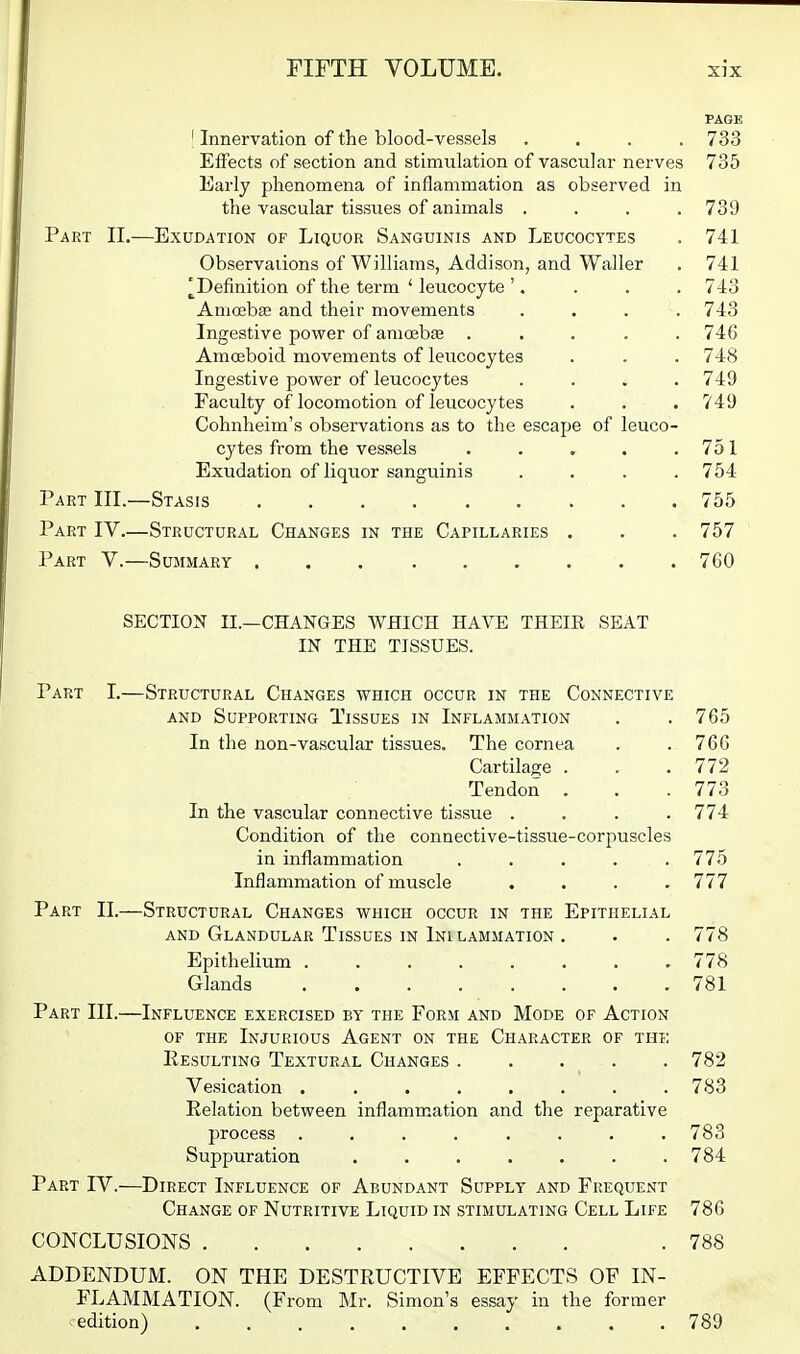 PAGE ' Innervation of the blood-vessels .... 733 Effects of section and stimulation of vascular nerves 735 Early phenomena of inflammation as observed in the vascular tissues of animals .... 739 Part II.—Exudation of Liquor Sanguinis and Leucocytes . 741 Observaiions of Williams, Addison, and Waller . 741 ^Definition of the term ' leucocyte '. . . . 743 Amoeba; and their movements .... 743 Ingestive power of amcDebEe ..... 746 Amffiboid movements of leucocytes . . . 748 Ingestive power of leucocytes .... 749 Faculty of locomotion of leucocytes . . . 749 Cohnheim's observations as to the escape of leuco- cytes from the vessels . . . . . 751 Exudation of liquor sanguinis . . . .754 Part III.—Stasis 755 Part IV.—Structural Changes in the Capillaries . . . 757 Part V.—Summary 760 SECTION II.—CHANGES WHICH HAVE THEIR SEAT IN THE TISSUES. Part I.—Structural Changes which occur in the Connective AND Supporting Tissues in Inflammation . . 765 In the non-vascular tissues. The cornea . . 766 Cartilage . . .772 Tendon . . . 773 In the vascular connective tissue .... 774 Condition of the connective-tissue-corpuscles in inflammation . . . . .775 Inflammation of muscle . . . .777 Part II.—Structural Changes which occur in the Epithelial and Glandular Tissues IN Inilammation . . . 778 Epithelium 778 Glands 781 Part III.—Influence exercised by the Form and Mode of Action OF THE Injurious Agent on the Character of the Eesulting Textural Changes 782 Vesication . 783 Eelation between inflammation and the reparative process ........ 783 Suppuration ....... 784 Part IV.—Direct Influence of Abundant Supply and Frequent Change of Nutritive Liquid in stimulating Cell Life 786 CONCLUSIONS .788 ADDENDUM. ON THE DESTRUCTIVE EFFECTS OF IN- FLAMMATION. (From Mr. Simon's essay in the former edition) 789