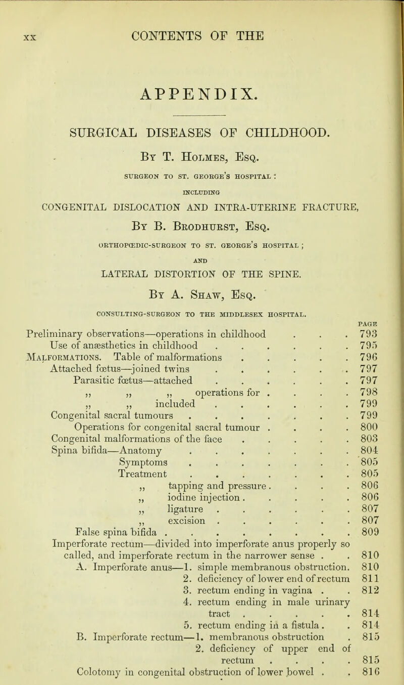 APPENDIX. SURGICAL DISEASES OF CHILDHOOD. By T. Holmes, Esq. SURGEON TO ST. GEOEGe's HOSPITAL : mCUJDINO CONGENITAL DISLOCATION AND INTRA-UTERINE FRACTURE, By B. Brodhurst, Esq. OBTHOPtEDIC-SURGEON TO ST. GEORGe's HOSPITAL ; AND lateral distortion of the spine. By a. Shaw, Esq. CONSULTING-SURGEON TO THE MIDDLESEX HOSPITAL. Preliminary observations—operations in childhood Use of anesthetics in childhood Malformations. Table of malformations Attached foetus—^joined twins Parasitic foetus—attached „ ,, operations for „ „ included Congenital sacral tumours Operations for congenital sacral tumour Congenital malformations of the face Spina bifida—Anatomy- Symptoms Treatment ,, tapping and pressure ,, iodine injection. ,, ligature ,, excision False spina bifida .... Imperforate rectum—divided into imperforate anus properly so called, and imperforate rectum in the narrower sense . A. Imperforate anus—1. simple membranous obstruction. deficiency of lower end of rectum 2. 3. 4. rectum ending in vagina rectum ending in male urinary tract ..... rectum ending in a fistula. B. Imperforate rectum—1. membranous obstruction 2. deficiency of upper end of rectum .... Colotomy in congenital obstruction of lower bowel . PAGE 793 795 79G 797 797 798 799 799 800 803 804 805 805 806 806 807 807 809 810 810 811 812 814 814 815 815 816