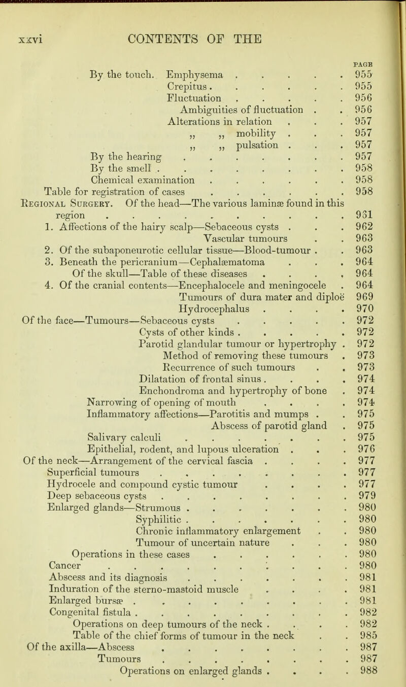 PAGE By the touch. Emphysema ..... 955 Crepitus...... 055 Fluctuation 956 Ambiguities of fluctuation . . 956 Alterations in relation . . . 957 „ ,, mobility . . . 957 „ pulsation . . . 957 By the hearing ....... 957 By the smell 958 chemical examination ...... 958 Table for registration of cases ...... 958 Eegional Surgert. Of the head—The various lamina found in this region .......... 931 1. Affections of the hairy scalp—Sebaceous cysts . . . 962 Vascular tumours . . 963 2. Of the subaponeurotic cellular tissue—Blood-tumour . . 963 3. Beneath the pericranium—Cephalfematoma . . .964 Of the skull—Table of these diseases . . . .964 4. Of the cranial contents—Encephalocele and meningocele . 964 Tumours of dura mater and diploe 969 Hydrocephalus .... 970 Of the face—Tumours—Sebaceous cysts ..... 972 Cysts of other kinds 972 Parotid glandular tumour or hypertrophy . 972 Method of removing these tumours . 973 Eecurrence of such tumours . . 973 Dilatation of frontal sinus .... 974 Enchondroma and hypertrophy of bone . 974 Narrowing of opening of mouth .... 974 Inflammatory affections—Parotitis and mumps . . 975 Abscess of parotid gland . 975 Salivary calculi ....... 975 Epithelial, rodent, and lupous ulceration . . .976 Of the neck—Arrangement of the cervical fascia .... 977 Superficial tumours . , . . . . . .977 Hydrocele and compound cystic tumour .... 977 Deep sebaceous cysts . . . . . . . .979 Enlarged glands—Strumous ....... 980 Syphilitic 980 Chronic inflammatory enlargement . . 980 Tumour of uncertain nature . . . 980 Operations in these cases ...... 980 Cancer ... 980 Abscess and its diagnosis . . . . . . .981 Induration of the sterno-mastoid muscle . . . .981 Enlarged burs^e . ........ 981 Congenital fistula ......... 982 Operations on deep tumours of the neck . . . . 982 Table of the chief forms of tumour in the neck . . 985 Of the axilla—Abscess ........ 987 Tumours 987 Operations on enlarged glands .... 988