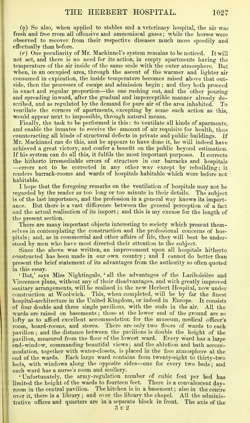 (q) So also, when applied to stables and a veterinary hospital, the air was fresh and free rrom all offensive and ammoniacal gases; while the horses were observed to recover from their respective diseases much more speedily and effectually than before. (?•) One peculiarity of Mr. Mackinnel's system remains to be noticed. It will not act, and there is no need for its action, in empty apartments having the temperature of the air inside of the same scale with the outer atmosphere. But when, in an occupied area, through the ascent of the warmer and lighter air consumed in expiration, the inside temperature becomes raised above that out- side, then the processes of escape and admission begin ; and they both proceed in exact and regular proportion—the one rushing out, and the other pouring and spreading inward, after the gradual and imperceptible manner already de- scribed, and as regulated by the demand for pure air of the area inhabited. To ventilate the comers of apartments, excepting by some such action as this, would appear next to impossible, through natural means. Finally, the task to be performed is this: to ventilate all kinds of aparments, and enable the inmates to receive the amount of air requisite for health, thus counteracting all kinds of structural defects in private and public buildings. If Mr. Mackinnel can do this, and he appears to have done it, he will indeed have achieved a great victory, and confer a benefit on the public beyond estimation. If his system can do all this, it fulfils the most important purposes. It corrects the hitherto irremediable errors of structure in our barracks and hospitals —errors not to be corrected in any other way except by rebuilding; it renders barrack-rooms and wards of hospitals habitable which were before not habitable. I hope that the foregoing remarks on the ventilation of hospitals may not be regarded by the reader as too long or too minute in their details. The subject is of the last importance, and the profession in a general way knows its import- ance. But there is a vast difference between the general perception of a fact and the actual realisation of its import; and this is my excuse for the length of the present section. There are many important objects interesting to society which present them- selves in contemplating the construction and the professional concerns of hos- pitals ; and, as in commercial and other affairs of life, they will best be under- stood by men who have most directed their attention to the subject. Since the above was written, an improvement upon all hospitals hitherto constructed has been made in our own country; and I cannot do better than present the brief statement of its advantages from the authority so often quoted in this essay. ' But,' says Miss Nightingale, ' all the advantages of the Lariboisiere and Vincennes plans, without any of their disadvantages, and with greatly improved sanitary arrangements, will be realised in the new Herbert Hospital, now under construction at Woolwich. This, when completed, will be by far the finest hospital-architecture in the United Kingdom, or indeed in Europe. It consists of four double and three single pavilions, with the ends in the air. All the wards are raised on basements ; those at the lower end of the ground are so lofty as to afford excellent accommodation for the museum, medical officer's room, board-rooms, and stores. There are only two floors of wards to each pavilion ; and the distance between the pavilions is double the height of the pavilion, measured from the floor of the lowest ward. Every ward has a large end-window, commanding beautiful views; and the ablution and bath accom- modation, together with water-closets, is placed in the free atmosphere at the end of the wards. Each large ward contains from twenty-ei<iht to thirty-two beds, with windows along the opposite sides—one for every two beds; and each ward has a nurse's room and scullery. 'Unfortunately, the army-regulation number of cubic feet per bed has limited the height of the wards to fourteen feet. There is a convalescent day- room in the central pavilion. The kitchen is in a basement; also in the centre over it, there is a library ; and over the library the chapel. All the adminis- trative offices and quarters are in a separate block in front. The axis of the 3 TJ 2