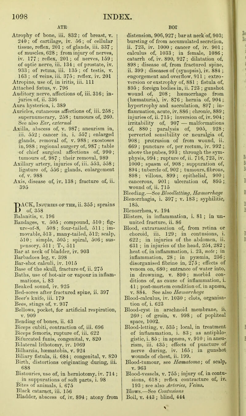 ATR Atrophy of bone, iii. 832; of breast, v. 240 ; of cartilage, iv. 66 ; of cellular tissue, reflex, 201 ; of glands, iii. 337 ; of muscles, 628 ; from injm-y of nerves, iv. 177; reflex, 201; of nerves, 159; of optic nerve, iii. 134; of prostate, iv. 933; of retina, iii. 136; of testis, v. 163 ; of veins, iii. 375; reflex, iv. 201 Atropine, use of, in iritis, iii. Ill Attached fcetus, v. 796 Auditory nerve, affections of, iii. 316; in- juries of, ii. 336 Aura hysterica, i. 389 Auricles, cutaneous affections of, iii. 258; supernumerary, 258 ; tumours of, 260. See also Ear, external Axilla, abscess of, v. 987; aneurism in, iii. 552 ; cancer in, i. 557 ; enlarged glands, removal of, v. 988 ; exostoses in, 988 ; regional surgery of, 987 ; table of chief surgical affections of, 990; tumours of, 987 ; their removal, 989 Axillary artery, injuries of, iii. 563, 568 ; ligature of, 556 ; glands, enlargement of, V. 988 Axis, disease of, iv. 138; fracture of, ii. 395 BACK, Injuries of the, ii. 355 ; sprains of, 368 Balanitis, v. 196 Bandages, v. 505; compound, 510; fig- ure-of-8, 508; four-tailed, 511; im- movable, 513 , many-tailed, 512; scalp, 510; simple, 505; spiral, 606; sus- pensory, 511 ; T-, 511 Bar at neck of bladder, iv. 903 Barbadoes leg, v. 398 Bar-shot calculi, iv. 1015 Base of the skull, fracture of, ii. 275 Baths, use of hot-air or vapour in inflam- mations, i. 83 Beaked sound, iv. 926 Bed-sores after fractured spine, ii. 397 Beer's knife, iii. 179 Bees, stings of, v. 937 Bellows, pocket, for artificial respiration, v. 909 Bending of bones, ii. 43 Biceps cubiti, contraction of, iii. 696 Biceps femoris, rupture of, iii. 622 Bifurcated funis, congenital, v. 820 Bilateral lithotomy, iv. 1069 Bilharzia, hsematobia, v. 924 Biliary fistula, ii. 684 ; congenital, v. 820 Birth, distortions originating during, iii. 688 Bistouries, use of, in herniotomy, iv. 714 ; in suppurations of soft parts, i. 98 Bites of animals, i. 676 Black cataract, iii. 156 Bladder, abscess of, iv. 894 ; atony from BOI distension, 906,927; baratneck'of, 903; bursting of from accumulated secretion, ii. 723, iv. 1000 ; cancer of, iv. 901; calculus of, 1033; in female, 1086; catarrh of, iv. 890, 927 ; dilatation of, 898 ; disease of, from fractured spine, ii. 399 ; diseases of (sj'uopsis), iv. 884 ; engorgement and overflow, 911; extro - version or exstrophy of, 881 ; fistula of, 896 ; foreign bodies in, ii. 723 ; gunshot wound of, 208 ; haemorrhage from (haematuria), iv. 876 ; hernia of, 904 ; hypertrophy and sacculation, 897 ; in- flammation, acute, iv. 886 ; chronic, 889 ; injuries of, ii. 715 ; inversion of, iv. 904 ; irritability of, 907 — malformations of, 880 ; paralysis of, 905, 928; perverted sensibility or neuralgia of, 908; protrusion of from wound, ii. 669 ; puncture of, per rectum, iv. 992 ; above thepubes, 993 ; through the sym- physis, 994 ; rupture of, ii. 716, 723, iv. 1000; spasm of, 908; suppuration of, 894 ; tubercle of. 902 ; tumours, fibrou.s, 898; villous, 899 ; epithelial, 900 ; cancerous, 901; ulceration of, 895; wound of, ii. 715 Bleeding.—See Bloodletting, Hasmorrhagc Blenorrhagia, i. 397 ; v. 183 ; syphilitic, 185. Blenorrhcea, v. 194 Blisters, in inflammation, i. 81 ; in un- united fracture, ii. 86 Blood, extravasation of, from retina or choroid, iii. 129; in contusions, i. 622; in injuries of the abdomen, ii. 631 ; in injuries of the head, 254, 282 ; heat of, in inflammation, i. 23, note ; in inflammation, 28 ; in pyaemia, 256; disorganised fibrine in, 275 ; effects of venom on, 680; entrance of water into, in drowning, v. 890; morbid con- ditions of, as cause of inflammation, i. 41; post-mortem condition of. in apnoea, v. 884. See also Hieiiiorrhage Blood-calculus, iv. 1030 ; clots, organisa- tion of, i. 623 Blood-cyst in arachnoid membrane, ii. 260 ; of groin, v. 998; of popliteal space, 1002. Blood-letting, v. 635 ; local, in treatment of inflammation, i. 83; as antiphlo- gistic, i. 86 ; in apnoja, v. 910 ; in aneu- rism, iii. 435; eflfects of puncture of nerve during, iv. 165 ; in gunshot wounds of chest, ii. 199. Blood-tumour, see Hamatoma; of scalp, V. 963 Blood-vessels, v. 755 ; injury of, in contu- sions, 618 ; reflex contracture of, iv. 193 ; see also Artrries, Veins. Blows.—See Contusions Boil, V. 443 ; blind, 444