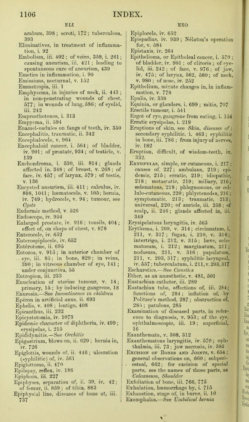 EL[ arabum, 398; scroti, 172; tuberculosa, 393 Eliminatives, in treatment of inflamma- tion, i. 92 Embolism, iii. 402 ; of veins, 359, i. 261; causing aneurism, iii. 421 ; leading to spontaneous cure of aneurism, 439 Emetics in inflammation, i. 90 Emissions, nocturnal, v. 152 Emmetiopia, iii. 1 Emphysema, in injuries of neck, ii. 4i3 ; in non-penetrating wounds of chest, 577; in wounds of lung, 586; of eyelid, iii. 242 Emprosthotonos, i. 318 Empyema, ii. 594 Enamel-nodules on fangs of teeth, iv. 350 Encephalitis, traumatic, ii. 342 Eiiceplialocele, v. 964 Encephaloid cancer, i. 564; of bladder, iv. 901; of prostate, 934; of testicle, v. 139 Enehondroma, i. 530, iii. 814; glands affected in. 348 ; of breast, v. 268 ; of face. iv. 457 ; of larynx, 579 ; of testis, v. 136 Encysted aneurism, iii. 411 ; calculus, iv. 898, 1041; heematocele, v. 105; hernia, iv. 749 ; hydrocele, v. 94 ; tumour, see C)/sts Endermic method, v. 526 Endoscope, iv. 954 Enlarged prostate, iv. 916; tonsils, 404; effect of, on shape of chest, v. 878 Enterocele, iv. 652 Enteroepiplocele, iv. 652 Enterotome, ii. 695 Entozoa, v. 915 ; in anterior chamber of eye, iii. 85; in bone, 829; in veins, 390; in vitreous chamber of eye, 141 ; under conjunctiva, 55 Entropion, iii. 233 Enucleation of uterine tumour, v. 14; primary, 15; by inducing gangrene, 18 Enuresis.—See Incontinence in children Eperon in artificial anus, ii. 693 Ephelis, V. 408 ; lentigo, 408 Epicanthus, iii. 232 Epicystotomia, iv. 1073 Epidemic character of diphtheria, iv. 499 ; erysipelas, i. 215 Epididymitis. —See Orchitis Epigastrium, blows on, ii. 620 ; hernia in, iv. 726 Epiglottis, wounds of, ii. 446; ulceration (syphilitic) of, iv. 561 Epiglottome, ii. 470 Epilepsy, reflex, iv. 186 Epiphora, iii. 227 Epiphyses, separation of, ii. 39, iv. 42; I of femur, ii. 859 ; of tibia, 883 j Epiphysial line, diseases of bone at, iii. | 737 I EXO Epiplocele, iv. 652 Epispadias, iv. 939 ; Nekton's operation for, V. 584 Epistaxis, iv. 264 Epithelioma, or Epitheleal cancer, i. 570 ; of bladder, iv. 901 ; of clitoris ; of eye- lid, iii. 242 ; of face, v. 976 ; of jaw, iv. 475; of larynx, 562, 580; of neck, V. 980 ; of nose, iv. 252 Epithelium, minute changes in, in inflam- mation, V. 778 Epulis, iv. 338 Equinia, or glanders, i. 699 ; mitis, 707 Erectile tumour, i. 541 Ergot of rye, gangrene from eating, i. 104 Erratic erysipelas, i. 219 Eruptions of skin, see Skiti, diseases nf; seconda.ry syphilitic, i. 463 ; syphilitic in bone, iii. 786 ; from injury of nerves, iv. 182 Eruption, diflBcult, of wisdom-teeth, iv. 332. Erysipelas, simple, or cutaneous, i. 217 ; causes of 227; ambulans, 219; epi- demic, 215; erratic, 219; idiopathic, 218; metastatic, 219; miliary, 216; cedematous, 218; phlegmonous, or cel- lulo-cutaneous, 220; phlyctenodes, 216 ; symptomatic, 213; traumatic, 213; universal, 220; of auricle, iii. 258; of scalp, ii. 246 ; glands affected in, iii. 349 Erysipelatous laryngitis, iv. 565 Erythema, i. 209, v. 314; circinnatuni, i. 211, V. 317; fugax, i. 210, v. 316; intertrigo, i. 212, v. 315; loeve, a^de- matosum, i. 212; marginatum, 211; nodosum, 211, v. 316; papulatum, 211, V. 203,317; syphilitic laryngeal, iv. 557 ; tuberculatum, i. 211, v. 203,317 Escharotics.—See Caustics Ether, as an anaesthetic, v. 481, 501 Eustachian catheter, iii. 289 Eustachian tube, affections of, iii. 284; functions of, 284 ; inflation of, by Politzer's method, 287 ; obstruction of, 285 ; patulous, 285 Examination of diseased parts, in refer- ence to diagnosis, v. 963 ; of the eye. ophthalmoscopic, iii. 19; supei-ficial, 16 Exanthemata, v. 308, 312 Exanthematous laryngitis, iv. 570 ; oph- thalmia, iii. 73 ; jaw necrosis, iv. 383 Excision of Bones and Joints, v. 654 ; general observations on, 660 ; subperi- . osteal, 662; for excision of special parts, see the names of those parts, as Calcaneu7n, Shoulder Exfoliation of bone, iii. 766, 775 I'^shalation, hiemorrhage by, i. 715 Exhau.stion, stage of, in burns, ii. 10 Exoniphalos.—See Umbilical herfiia