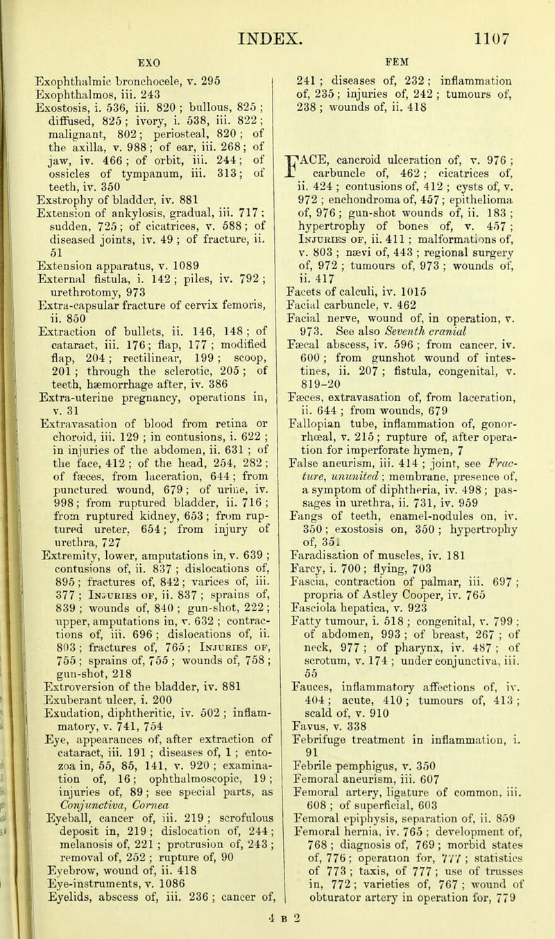EXO Exophthalmic, hronehocele, v. 296 Exophthalmos, iii. 243 Exostosis, i. 536, iii. 820 ; bullous, 825 ; difiPused, 825 ; ivory, i. 638, iii. 822 ; malignant, 802; periosteal, 820 ; of the axilla, v. 988; of ear, iii. 268; of jaw, iv. 466 ; of orbit, iii. 244; of ossicles of tympanum, iii. 313; of teeth, iv. 350 Exstrophy of bladder, iv. 881 Extension of ankylosis, gradual, iii. 717 ; sudden, 725; of cicatrices, v. 588 ; of diseased joints, iv. 49 ; of fracture, ii. 61 Extension apparatus, v. 1089 External fistula, i. 142 ; piles, iv. 792 ; urethrotomy, 973 Extra-capsular fracture of cervix femoris, ii. 850 Extraction of bullets, ii. 146, 148 ; of cataract, iii. 176; flap, 177; modified flap, 204 ; rectilinear, 199 ; scoop, 201 ; through the sclerotic, 205 ; of teeth, haemorrhage after, iv. 386 Extra-uterine pregnancy, operations in, V. 31 Extravasation of blood from retina or choroid, iii. 129 ; in contusions, i. 622 ; in injuries of the abdomen, ii. 631 ; of the face, 412 ; of the head, 254, 282; of fcgces, from laceration, 644; from punctured wound, 679; of urine, iv. 998; from ruptured bladder, ii. 716; from ruptured kidney, 653 ; from rup- tured ureter, 654; from injury of urethra, 727 Extremity, lower, amputations in, v. 639 ; contusions of, ii. 837 ; dislocations of, 895 ; fractures of, 842; varices of, iii. 377 ; Injuries of, ii. 837 ; sprains of, 839 ; wounds of, 840 ; gun-shot, 222 ; i\pper, amputations in, v. 632 ; contrac- tions of, iii. 696 ; dislocations of, ii. 803 ; fractures of, 765; Injuries of, 755 ; sprains of, 765 ; wounds of, 768 ; gun-shot, 218 Extroversion of the bladder, iv. 881 Exuberant iilcer, i. 200 Exudation, diphtheritic, iv. 502 ; inflam- matory, V. 741, 754 Eye, appearances of, after extraction of cataract, iii. 191 ; diseases of, 1 ; ento- zoa in, 56, 85, 141, v. 920; examina- tion of, 16; ophthalmoscopic, 19; injuries of, 89 ; see special parts, as Conjunctiva, Cornea Eyeball, cancer of, iii. 219 ; scrofulous deposit in, 219; dislocation of, 244; melanosis of, 221 ; protrusion of, 243 ; removal of, 262 ; rupture of, 90 Eyebrow, wound of, ii. 418 Eye-instruments, V. 1086 Eyelids, abscess of, iii. 236 ; cancer of, FEM 241 ; diseases of, 232; inflammation of, 235 ; injuries of, 242 ; tumours of, 238 ; wounds of, ii. 418 FACE, cancroid ulceration of, v. 976 ; carbuncle of, 462 ; cicatrices of, ii. 424 ; contusions of, 412 ; cysts of, v. 972 ; enchondroma of, 457; epithelioma of, 976 ; gun-shot wounds of, ii. 183 ; hypertrophy of bones of, v. 457 ; Injuries of, ii. 411 ; malformations of, V. 803 ; naevi of, 443 ; regional surgery of, 972 ; tumours of, 973 ; wounds of, ii. 417 Facets of calculi, iv. 1015 Facial carbuncle, v. 462 Facial nerve, wound of, in operation, v. 973. See also Seventh cranial Faecal abscess, iv. 596 ; from cancer, iv. 600 ; from gunshot wound of intes- tines, ii. 207 ; flstula, congenital, v. 819-20 Faeces, extravasation of, from laceration, ii. 644 ; from wounds, 679 Fallopian tube, inflammation of, gonor- rhceal, v. 215; rupture of, after opera- tion for imperforate hymen, 7 False aneurism, iii. 414 ; joint, see Frac- ture, ununited; membrane, presence of, a symptom of diphtheria, iv. 498 ; pas- sages in urethra, ii. 731, iv. 969 Fangs of teeth, enamel-nodules on, iv. 350; exostosis on, 360 ; hypertrophy of, 35. Faradisation of muscles, iv. 181 Farcy, i. 700 ; flying, 703 Fascia, contraction of palmar, iii. 697 ; propria of Astley Cooper, iv. 765 Fasciola hepatica, v. 923 Fatty tumour, i. 618 ; congenital, v. 799 ; of abdomen, 993 ; of breast, 267 ; of neck, 977 ; of pharynx, iv. 487 ; of scrotum, v. 174 ; under conjunctiva, iii. 65 Fauces, inflammatory affections of, iv. 404; acute, 410; txunours of, 413; scald of, V. 910 Favus, V. 338 Febrifuge treatment in inflammation, i. 91 Febrile pemphigus, v. 350 I Femoral aneurism, iii. 607 Femoral artery, ligature of common, iii. 608 ; of superficial, 603 Femoral epiphysis, separation of, ii. 859 Femoral hernia, iv. 765 ; development of, 768 ; diagnosis of, 769 ; morbid states of, 776; operation for, VV7 ; statistics of 773 ; taxis, of 777 ; use of trasses in, 772 ; varieties of, 767 ; wound of I obturator artery in operation for, 779 4 B 2