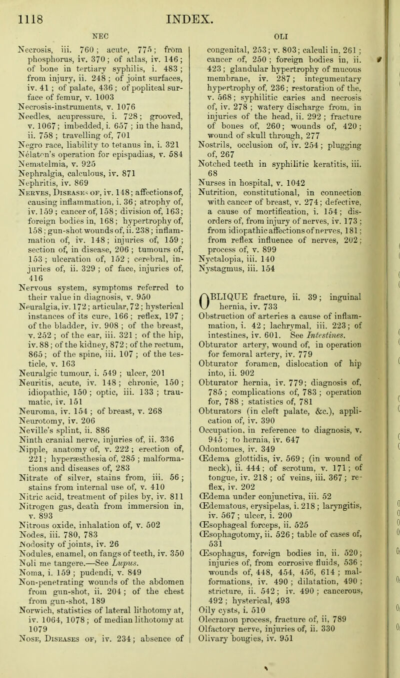 NEC Necrosis, iii. 760; acutp, 77^; from phosphorus, iv. 370; of atlas, iv. 146; of bone in tertiary syphilis, i. 483 ; from injury, ii. 248 ; of joint surfaces, iv. 41 ; of palate, 436 ; of popliteal sur- face of femur, v. 1003 Necrosis-instruments, v. 1076 Needles, acupressure, i. 728; grooved, V. 1067 ; imbedded, i. 6.57 ; in the hand, ii. 758 ; travelling of, 701 Negro race, liability to tetanus in, i. 321 Nelat'^n's operation for epispadias, v. 584 Nematelmia, v. 925 Nephralgia, calculous, iv. 871 Nc-phritis, iv. 869 Nerves, DisEASE-i of, iv. 148; aifectionsof, causing inflammation, i. 36; atrophy of, iV. 159 ; cancer of, 158; division of, 163; foreign bodies in, 168; hypertrophy of, 158; gun-shot wounds of, ii. 238; inflam- mation of, iv. 148; injuries of, 169; section of, in disease, 206 ; tumours of, 153 ; ulceration of, 162 ; cerebral, in- juries of, ii. 329 ; of face, injuries of, 416 Nervous system, symptoms referred to their value in diagnosis, v. 950 Neuralgia, iv. 172; articular, 72; hysterical instances of its cure. 166 ; reflex, 197 ; of the bladder, iv. 908 ; of the breast, V. 252 ; of the ear, iii. 321 ; of the hip, iv. 88; of the kidney, 872; of the rectum, 865 ; of the spine, iii. 107 ; of the tes- ticle, v. 163 Neuralgic tumour, i. 549 ; iilcer, 201 Neuritis, acute, iv. 148; chronic, 160; idiopathic, 150 ; optic, iii. 133 ; trau- matic, iv. 151 Neuroma, iv. 154 ; of breast, v. 268 Neurotomy, iv. 206 Neville's splint, ii. 886 Ninth cranial nerve, injuries of, ii. 336 Nipple, anatomy of, v. 222 ; erection of, 221; hypersesthesia of, 285 ; malforma- tions and diseases of, 283 Nitrate of silver, stains from, iii. 56; stains from internal use of, v. 410 Nitric acid, treatment of piles by, iv. 811 Nitrogen gas, death from immersion in, V. 893 Nitrous oxide, inhalation of, v. 602 Nodes, iii. 780, 783 Nodosity of joints, iv. 26 Nodules, enamel, on fangs of teeth, iv. 350 Noli me tangere.—See Lupus. Noma, i. 159 ; pudendi, v. 849 Non-penetrating wounds of the abdomen from gun-shot, ii. 204; of the chest from gun-shot, 189 Norwich, statistics of lateral lithotomy at, iv. 1064, 1078; of median lithotomy at 1079 Nose, Diseases of, iv. 234; absence of OLI congenital, 253; v. 803; calculi in, 261 ; cancer of, 250 ; foreign bodies in, ii. 423 ; glandular hypertrophy of mucous membrane, iv. 287 ; integumentary hypertrophy of, 236; restoration of the, V. 568; syphilitic caries and necrosis of, iv. 278 ; watery discharge from, in injuries of the head, ii. 292 ; fracture of bones of, 260; wounds of, 420; wound of skull through, 277 Nostrils, occlusion of, iv. 254; plugging of, 267 Notched teeth in syphilitic keratitis, iii. 68 Nurses in hospital, v. 1042 Nutrition, constitutional, in connection with cancer of breast, v. 274 ; defective, a cause of mortification, i. 154; dis- orders of, from injury of nerves, iv. 173 ; from idiopathic aflTections of nerves, 181: from reflex influence of nerves, 202; proce.ss of, v. 899 Nyctalopia, iii. 140 Nystagmus, iii. 154 OBLIQUE fracture, ii. 39; inguinal hernia, iv. 733 Obstruction of arteries a cause of inflam- mation, i. 42 ; lachrymal, iii. 223; of intestines, iv. 601. See hitcstines. Obturator artery, wound of, in operation for femoral artery, iv. 779 Obturator foramen, dislocation of hip into, ii. 902 Obturator hernia, iv. 779; diagnosis of, 785 ; complications of, 783 ; operation for, 788 ; statistics of, 781 Obturators (in cleft palate, &c.), appli- cation of, iv. 390 Occupation, in reference to diagnosis, v. 945 ; to hernia, iv. 647 Odontoraes, iv. 349 Oedema glottidis, iv. 569 ; (in wound of neck), ii. 444; of scrotum, v. 171; of tongue, iv. 218 ; of veins, iii. 367; re- flex, iv. 202 ffidema under conjunctiva, iii. 62 (Edematous, erysipelas, i. 218 ; laryngitis, iv. 567 ; ulcer, i. 200 (Esophageal forceps, ii. 525 (Esophagotomy, ii. 626; table of cases of, 531 (Esophagus, foreign bodies in, ii. 520; injuries of, from corrosive fluids, 636 ; wounds of, 448, 454, 456, 614 ; mal- formations, iv. 490 ; dilatation, 490 ; stricture, ii. 542 ; iv. 490 ; cancerous, 492 ; hysterical, 493 Oily cysts, i. 510 Olecranon process, fracture of, ii, 789 Olfactory nerve, injuries of, ii. 330 Olivary bougies, iv. 951