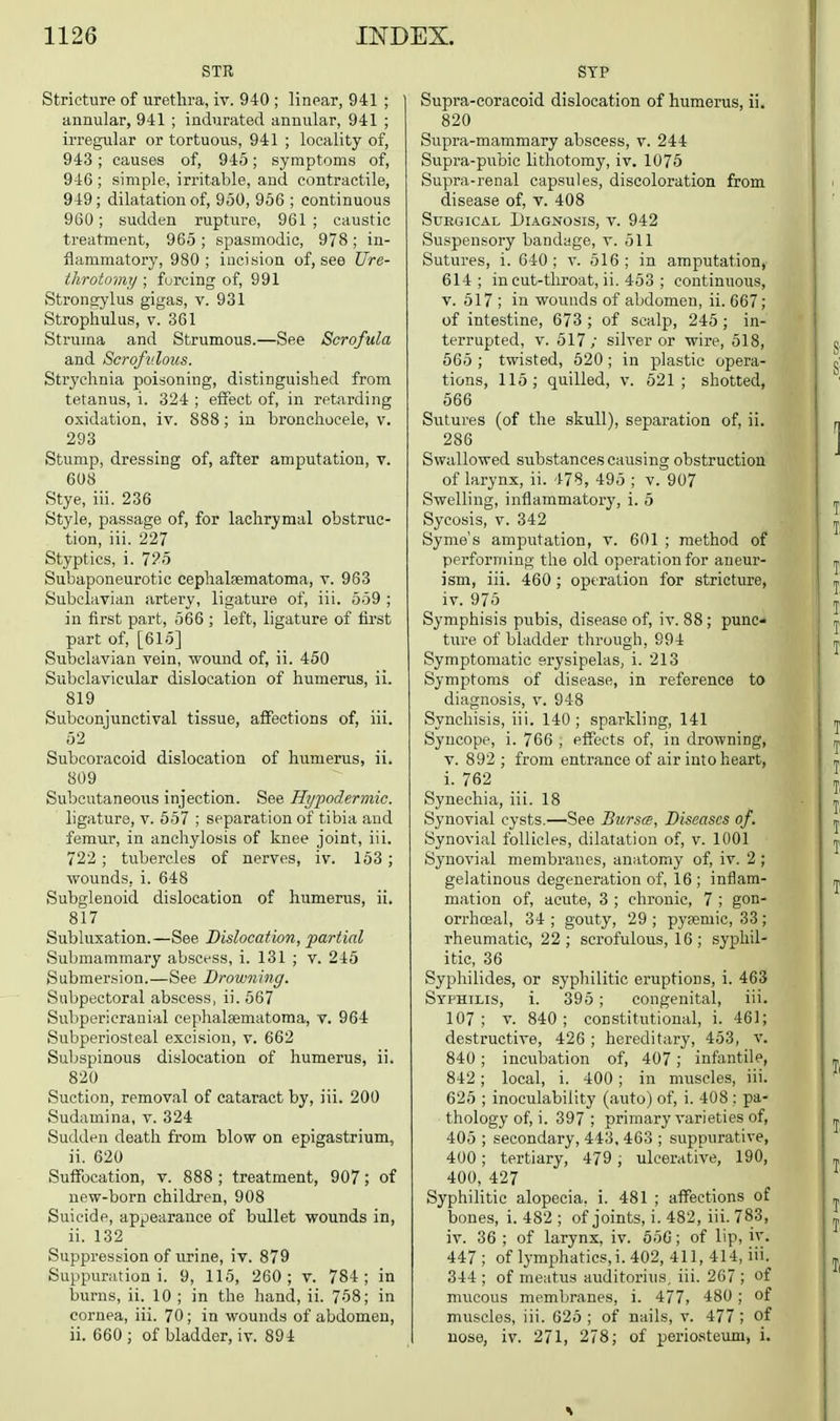 STR Stricture of urethra, iv. 940 ; linear, 941 ; annular, 941 ; indurated annular, 941 ; irregular or tortuous, 941 ; locality of, 943; causes of, 945; symptoms of, 946 ; simple, irritable, and contractile, 949; dilatation of, 950, 956 ; continuous 960; sudden ruptvire, 961; caustic treatment, 965 ; spasmodic, 978 ; in- flammatory, 980; incision of, see Ure- throtomy ; forcing of, 991 Strongylus gigas, v. 931 Strophulus, V. 361 Struma and Strumous.—See Scrofula and Scrofulous. Strychnia poisoning, distinguished from tetanus, i. 324 ; effect of, in retarding oxidation, iv. 888; in bronehoeele, v. 293 Stump, dressing of, after amputation, v. 608 Stye, iii. 236 Style, passage of, for lachrymal obstruc- tion, iii. 227 Styptics, i. 7?5 Subaponeurotic cephalsematoma, v. 963 Subclavian artery, ligature of, iii. 559 ; in first part, 566 ; left, ligature of first part of, [615] Subclavian vein, wound of, ii. 450 Subclavicular dislocation of humerus, ii. 819 Subconjunctival tissue, affections of, iii. 52 Subcoracoid dislocation of humerus, ii. 809 Subcutaneous injection. See Hypodermic. ligature, v. 557 ; separation of tibia and femur, in anchylosis of knee joint, iii. 722; tubercles of nerves, iv. 153 ; wounds, i. 648 Subglenoid dislocation of humerus, ii. 817 Subluxation.—See Dislocation, piartial Submammary abscess, i. 131 ; v. 245 S ubmersion.—See Drowning. Subpectoral abscess, ii. 567 Subpericranial cephalsematoma, v. 964 Subperiosteal excision, v. 662 Subspinous dislocation of humerus, ii. 820 Suction, removal of cataract by, iii. 200 Sudamina, v. 324 Sudden death from blow on epigastrium, ii. 620 Suffocation, v. 888 ; treatment, 907; of new-born children, 908 Suicide, appearance of bullet wounds in, ii. 132 Suppression of urine, iv. 879 Suppuration i. 9, 115, 260; v. 784; in burns, ii. 10 ; in the hand, ii. 758; in cornea, iii. 70; in wounds of abdomen, ii. 660; of bladder, iv. 894 STP Supra-eoracoid dislocation of humerus, ii. 820 Supra-mammary abscess, v. 244 Supra-pubic lithotomy, iv. 1075 Supra-renal capsules, discoloration from disease of, v. 408 Surgical Diagnosis, v. 942 Suspensory bandage, v. 511 Sutures, i. 640; v. 516; in amputation, 614 ; incut-throat, ii. 453 ; continuous, V. 517 ; in wounds of abdomen, ii. 667; of intestine, 673 ; of scalp, 245 ; in- terrupted, V. 517; silver or wire, 518, 565 ; twisted, 620 ; in plastic opera- tions, 115; quilled, v. 521; shotted, 566 Sutures (of the skull), separation of, ii. 286 Swallowed substances causing obstruction of larynx, ii. 478, 495 ; v. 907 Swelling, inflammatory, i. 5 Sycosis, V. 342 Syme's amputation, v. 601 ; method of performing the old operation for aneur- ism, iii. 460; operation for stricture, iv. 975 Symphisis pubis, disease of, iv. 88 ; pune* ture of bladder through, 994 Symptomatic erysipelas, i. 213 Symptoms of disease, in reference to diagnosis, v. 948 Synchisis, iii. 140; sparkling, 141 Syncope, i. 766 , effects of, in drowning, V. 892 ; from entrance of air into heart, i. 762 Synechia, iii. 18 Synovial cysts.—See Bursa, Diseases of. Synovial follicles, dilatation of, v. 1001 Synovial membranes, anatomy of, iv. 2 ; gelatinous degeneration of, 16; inflam- mation of, acute, 3 ; chronic, 7 ; gon- orrhoea!, 34 ; gouty, 29 ; pysemic, 33; rheumatic, 22; scrofulous, 16 ; syphil- itic, 36 Syphilides, or syphilitic eruptions, i. 463 Syphilis, i. 395 ; congenital, iii. 107; V. 840; constitutional, i. 46]; destructive, 426 ; hereditary, 453, v. 840 ; incubation of, 407 ; infantile, 842; local, i. 400; in muscles, iii. 625 ; inoculability (auto) of, i. 408 ; pa- thology of, i. 397; primary varieties of, 405 ; secondary, 443, 463 ; suppurative, 400; tertiary, 479 ; ulcerative, 190, 400, 427 Syphilitic alopecia, i. 481 ; affections of bones, i. 482 ; of joints, i. 482, iii. 783, iv. 36 ; of larynx, iv. 55G; of lip, iv. 447 ; of lymphatics,i. 402, 411, 414, iii. 344 ; of meatus auditorius, iii. 267 ; of mucous membranes, i. 477, 480 ; of muscles, iii. 625 ; of nails, v. 477 ; of nose, iv. 271, 278; of periosteum, i.