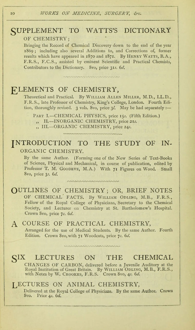 SUPPLEMENT TO WATTS'S DICTIONARY OF CHEMISTRY; Bringing the Record of Chemical Discovery down to the end of the year 1869 ; including also several Additions to, and Corrections of, former results which have appeared in 1870 and 1871. By Henry Watts, B. A., F. R.S., F.C.S., assisted by eminent Scientific and Practical Chemists, Contributors to the Dictionary. 8vo, price 31^. 6d. gLEMENTS OF CHEMISTRY, Theoretical and Practical. By William Allen Miller, M.D., LL.D., F.R.S., late Professor of Chemistry, King's College, London. Fourth Edi- tion, thoroughly revised. 3 vols. 8vo, price 3/. May be had separately :— Part I.—CHEMICAL PHYSICS, price 15^. (Fifth Edition.) „ IL—INORGANIC CHEMISTRY, price 21s. ,, III.—ORGANIC CHEMISTRY, price 24J-. INTRODUCTION TO THE STUDY OF IN- ORGANIC CHEMISTRY. By the same Author. (Forming one of the New Series of Text-Books of Science, Physical and Mechanical, in course of publication, edited by Professor T. M. Goodeve, M.A.) With 71 Figures on Wood. Small 8vo, price 3^. 6d. OUTLINES OF CHEMISTRY; OR, BRIEF NOTES OF chemical' FACTS. By William Odling, M.B., F.R.S., Fellow of the Royal College of Physicians, Secretary to the Chemical Society, and Lecturer on Chemistry at St. Bartholomew's Hospital. Crown 8vo, price Js. 6d. A COURSE OF PRACTICAL CHEMISTRY, Arranged for the use of Medical Students. By the same Author. Fourth Edition. Crown 8vo,with 71 Woodcuts, price 7J. 6d. glX LECTURES ON THE CHEMICAL CHANGES OF CARBON, delivered before a Juvenile Auditoiy at the Royal Institution of Great Britain. By William Odling, M.B., F.R.S., with Notes by W. Crookes, F.R.S. Crown 8vo, 4s. 6d. LECTURES ON ANIMAL CHEMISTRY, Delivered at the Royal College of Physicians. By the same Author. Crown 8vo. Price 4J-. 6d.