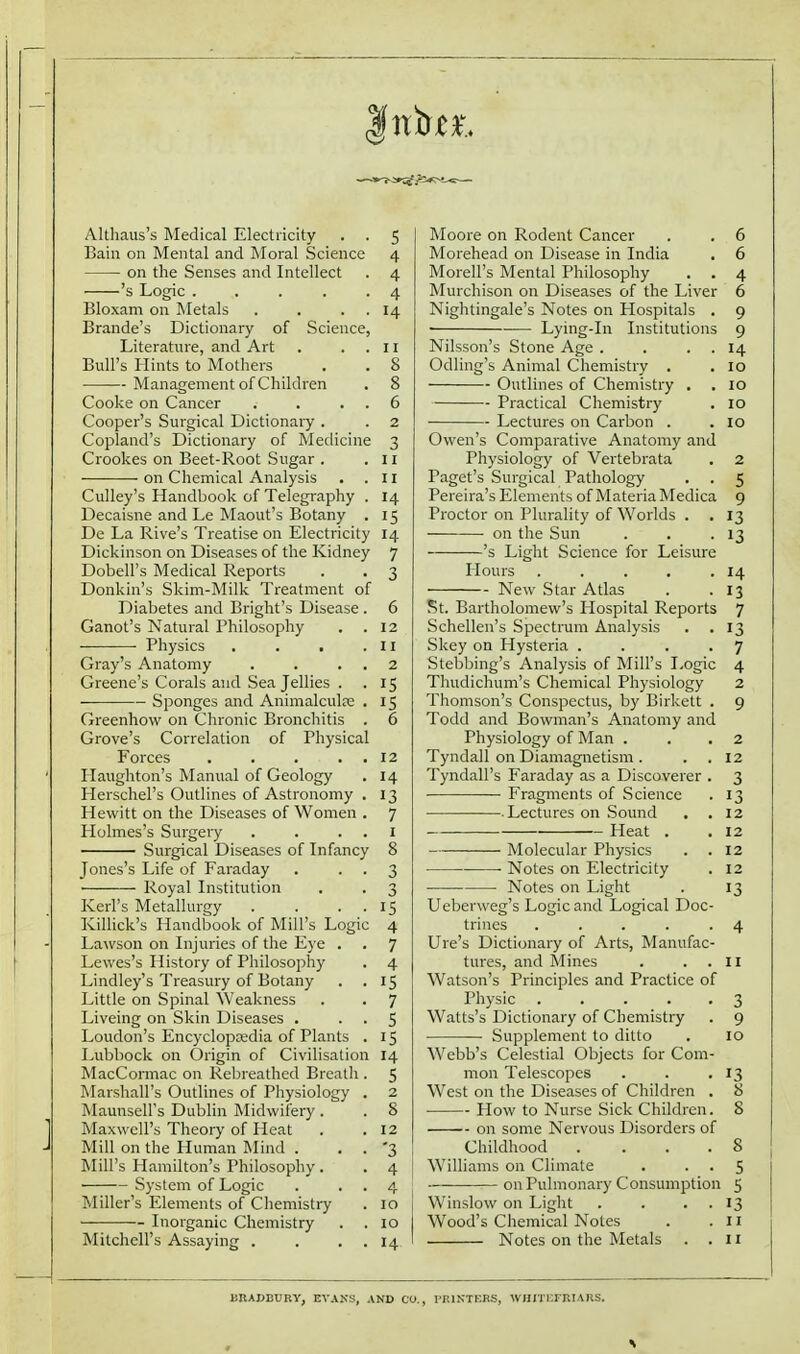 Althaus's Medical Electricity . . 5 Bain on Mental and Moral Science 4 on the Senses and Intellect . 4 's Logic ..... 4 Bloxam on Metals . . . . 14 Brande's Dictionary of Science, Literature, and Art . . . 11 Bull's Hints to Mothers . . 8 Management of Children . 8 Cooke on Cancer . . . . 6 Cooper's Surgical Dictionary . . 2 Copland's Dictionary of Medicine 3 Crookes on Beet-Root Sugar . . u on Chemical Analysis . .11 Culley's Handbook of Telegraphy . 14 Decaisne and Le Maout's Botany . 15 De La Rive's Treatise on Electricity 14 Dickinson on Diseases of the Kidney 7 Dobell's Medical Reports . . 3 Donkin's Skim-Milk Treatment of Diabetes and Bright's Disease . 6 Ganot's Natural Philosophy . .12 Physics , . . .II Gray's Anatomy . . . , 2 Greene's Corals and Sea Jellies . . 15 Sponges and Animalculre . 15 Greenhow on Chronic Bronchitis . 6 Grove's Correlation of Physical Forces . . . . . 12 Haughton's Manual of Geology . 14 Herschel's Outlines of Astronomy , 13 Hewitt on the Diseases of Women . 7 Holmes's Surgery . . . . I Surgical Diseases of Infancy 8 Jones's Life of Faraday . • • 3 Royal Institution . . 3 Kerl's Metallurgy . . . . 15 Killick's Handbook of Mill's Logic 4 La\vson on Injuries of the E}-e . . 7 Lewes's History of Philosophy . 4 Lindley's Treasury of Botany . . 15 Little on Spinal Weakness . . 7 Liveing on Skin Diseases . . . 5 Loudon's Encyclopcedia of Plants . 15 Lubbock on Origin of Civilisation 14 MacCormac on Rebreathed Breath . 5 Marshall's Outlines of Physiology . 2 Maunsell's Dublin Midwifery . . 8 Maxwell's Theory of Heat . .12 Mill on the Human I\Iind . . . '3 Mill's Hamilton's Philosophy. . 4 System of Logic . . . 4 Miller's Elements of Chemistry . 10 Inorganic Chemistry . .10 Mitchell's Assaying . . . . 14 Moore on Rodent Cancer . . 6 Morehead on Disease in India . 6 Morell's Mental Philosophy . . 4 Murchison on Diseases of the Liver 6 Nightingale's Notes on Hospitals . 9 • Lying-in Institutions 9 Nilsson's Stone Age . . . . 14 Odling's Animal Chemistry . . 10 Outlines of Chemistry . . 10 Practical Chemistry . 10 Lectures on Carbon . .10 Owen's Comparative Anatomy and Physiology of Vertebrata , 2 Paget's Surgical Pathology . . 5 Pereira's Elements of Materia Medica 9 Proctor on Plurality of Worlds . . 13 on the Sun . . .13 's Light Science for Leisure Hours . . . . .14 New Star Atlas . .13 St. Bartholomew's Hospital Reports 7 Schellen's Spectrum Analysis . . 13 Skey on Hysteria .... 7 Stebbing's Analysis of Mill's Logic 4 Thudichum's Chemical Physiology 2 Thomson's Conspectus, by Birkett . 9 Todd and Bowman's Anatomy and Physiology of Man . . . 2 Tyndall on Diamagnetism . . .12 Tyndall's Faraday as a Discoverer . 3 Fragments of Science . 13 Lectures on .Sound . .12 Heat . . 12 Molecular Physics . . 12 Notes on Electricity . 12 Notes on Light . 13 Ueberweg's Logic and Logical Doc- trines . . . . -4 Ure's Dictionary of Arts, Manufac- tures, and Mines . . . II Watson's Principles and Practice of Physic ..... 3 Watts's Dictionary of Chemistry . 9 Supplement to ditto . 10 Webb's Celestial Objects for Com- mon Telescopes . . .13 West on the Diseases of Children . 8 How to Nurse Sick Children. 8 on some Nervous Disorders of Childhood . ... 8 Williams on Climate . . . 5 on Pulmonary Consumption 5 Winslow on Light . . . . 13 Wood's Chemical Notes . .11 Notes on the Metals . . n BBABDUBY, EVAKS, AND CO., PEIKTERS, WHI'IKFRIARS.