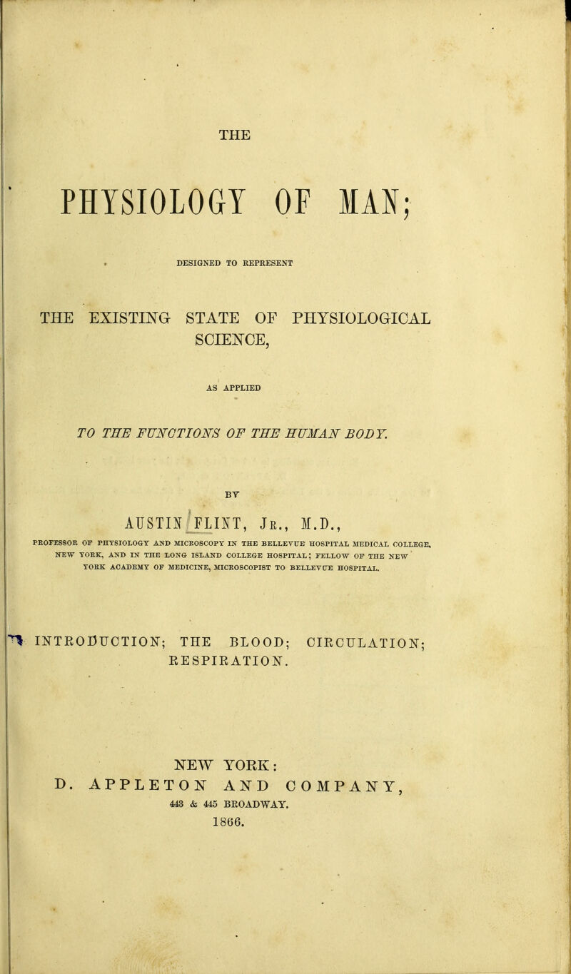 THE PHYSIOLOGY OF IAN; DESIGNED TO REPRESENT THE EXISTma STATE OF PHYSIOLOGICAL SOIEKCE, AS APPLIED TO THE FUNCTIONS OF THE HUMAN BODY. BY AIISTm^^FLIIT, Jr., M.D., PEOFESSOK OF PHYSIOLOGY AKD MICK08C0PY IN THE BELLEVUE HOSPITAL MEDICAL COLLEGE, NEW YOKE, AND IN THE LONG ISLAND COLLEGE HOSPITAL; FELLOW OP THE NEW YOEK ACADEMY OF MEDICINE, MICE0SC0PI8T TO BELLEVCTE HOSPITAL. INTRODUCTION-; THE BLOOD; OIROULATION; RESPIRATION. NEW YORK: D. APPLETON AND COMPANY, 443 & 445 BROADWAY. 1866.