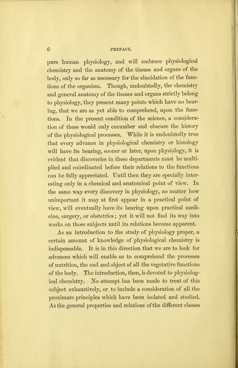 pure human physiology, and will embrace physiological chemistry and the anatomy of the tissues and organs of the body, only so far as necessary for the elucidation of the func- tions of the organism. Though, undoubtedly, the chemistry and general anatomy of the tissues and organs strictly beloug to physiology, they present many points which have no bear- ing, that we are as yet able to comprehend, upon the func- tions. In the present condition of the science, a considera- tion of these would only encumber and obscure the history of the physiological processes. While it is undoubtedly true that every advance in physiological chemistry or histology will have its bearing, sooner or later, upon physiology, it is evident that discoveries in these departments must be multi- plied and coordinated before their relations to the functions can be fully appreciated. Until then they are specially inter- esting only in a chemical and anatomical point of view. In the same way every discovery in physiology, no matter how unimportant it may at first appear in a practical point of view, will eventually have its bearing upon practical medi- cine, surgery, or obstetrics; yet it will not find its way into works on those subjects until its relations become apparent. As an introduction to the study of physiology proper, a certain amount of knowledge of physiological chemistry is indispensable. It is in this direction that we are to look for advances which will enable us to comprehend the processes of nutrition, the end and object of all the vegetative functions of the body. The introduction, then, is devoted to physiolog- ical chemistry. 'No attempt has been made to treat of this subject exhaustively, or to include a consideration of all the proximate principles which have been isolated and studied. As the general properties and relations of the different classes