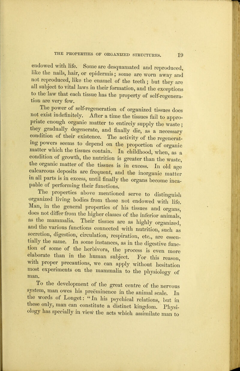 endowed with life. Some are desqnamated and reproduced, like tlie nails, hair, or epidermis; some are worn away and not reproduced, like the enamel of the teeth; but they are all subject to vital laws in their formation, and the exceptions to the law that each tissue has the property of self-regenera- tion are very few. The power of self-regeneration of organized tissues does not exist indefinitely. After a time the tissues fail to appro- priate enough organic matter to entirely supply the waste; they gradually degenerate, and finally die, as a necessary condition of their existence. The activity of the regenerat- mg powers seems to depend on the proportion of organic matter which the tissues contain. In childhood, when, as a condition of growth, the nutrition is greater than the waste, the organic matter of the tissues is in excess. In old ao-e calcareous deposits are frequent, and the inorganic matter m all parts is in excess, until finally the organs become inca- pable of performing their functions. The properties above mentioned serve to distinguish organized living bodies from those not endowed with life. Man, in the general properties of his tissues and organs* does not differ troni the higher classes of the inferior animals' as the mammalia. Their tissues are as highly organized' and the various functions connected with nutrition, such as secretion, digestion, circulation, respiration, etc., are essen- tially the same. In some instances, as in the digestive func- tion of some of the herbivora, the process is even more elaborate than in the human subject. For this reason with proper precautions, we can apply without hesitation most experiments on the mammalia to the physiology of man. To the development of the great centre of the nervous system, man owes his preeminence in the animal scale. In the words of Longet: In his psychical relations, but in these only, man can constitute a distinct kingdom. Physi- ology has specially in view the acts which assimilate man to